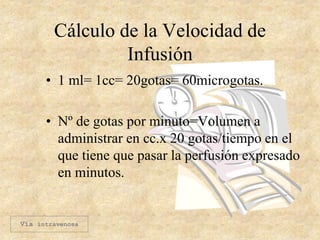 Cálculo de la Velocidad de
Infusión
• 1 ml= 1cc= 20gotas= 60microgotas.
• Nº de gotas por minuto=Volumen a
administrar en cc.x 20 gotas/tiempo en el
que tiene que pasar la perfusión expresado
en minutos.
Vía intravenosa
 