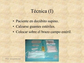 Técnica (I)
• Paciente en decúbito supino.
• Calzarse guantes estériles.
• Colocar sobre el brazo campo estéril.
Vía intravenosa
 