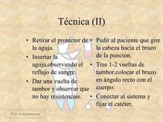 Técnica (II)
• Retirar el protector de
la aguja.
• Insertar la
aguja,observando el
reflujo de sangre.
• Dar una vuelta de
tambor y observar que
no hay resistencias.
• Pedir al paciente que gire
la cabeza hacia el brazo
de la punción.
• Tras 1-2 vueltas de
tambor,colocar el brazo
en ángulo recto con el
cuerpo.
• Conectar al sistema y
fijar el catéter.
Vía intravenosa
 