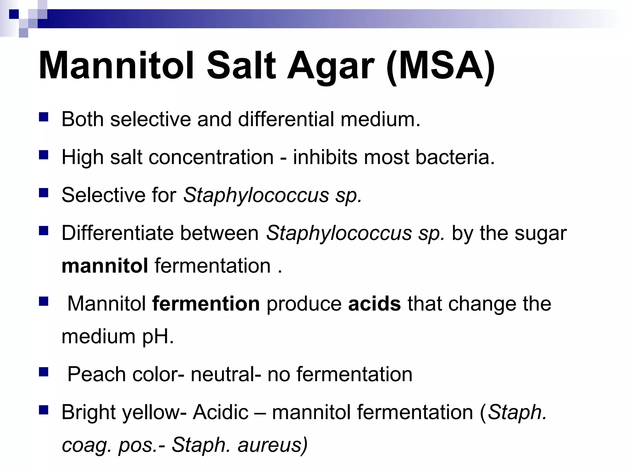 Mannitol Salt Agar (MSA)
 Both selective and differential medium.
 High salt concentration - inhibits most bacteria.
 Selective for Staphylococcus sp.
 Differentiate between Staphylococcus sp. by the sugar
mannitol fermentation .
 Mannitol fermention produce acids that change the
medium pH.
 Peach color- neutral- no fermentation
 Bright yellow- Acidic – mannitol fermentation (Staph.
coag. pos.- Staph. aureus)
 
