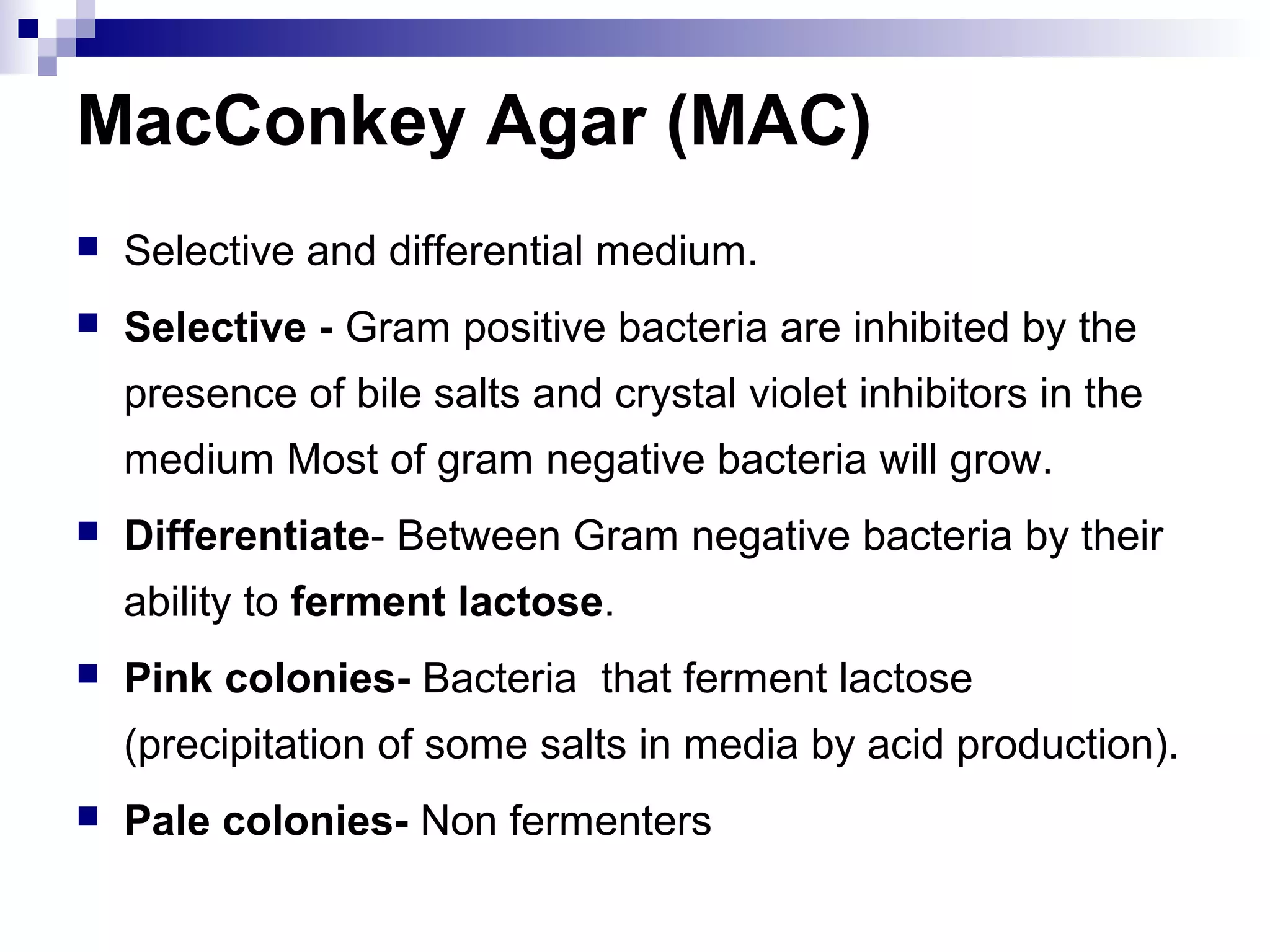 MacConkey Agar (MAC)
 Selective and differential medium.
 Selective - Gram positive bacteria are inhibited by the
presence of bile salts and crystal violet inhibitors in the
medium Most of gram negative bacteria will grow.
 Differentiate- Between Gram negative bacteria by their
ability to ferment lactose.
 Pink colonies- Bacteria that ferment lactose
(precipitation of some salts in media by acid production).
 Pale colonies- Non fermenters
 
