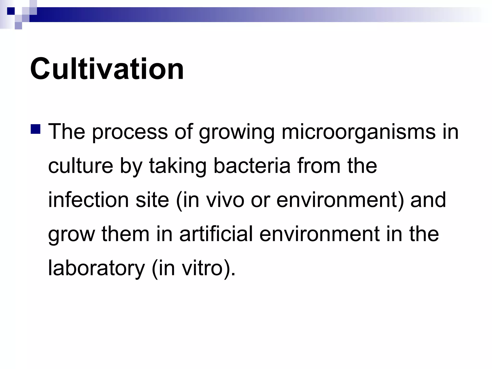 Cultivation
 The process of growing microorganisms in
culture by taking bacteria from the
infection site (in vivo or environment) and
grow them in artificial environment in the
laboratory (in vitro).
 