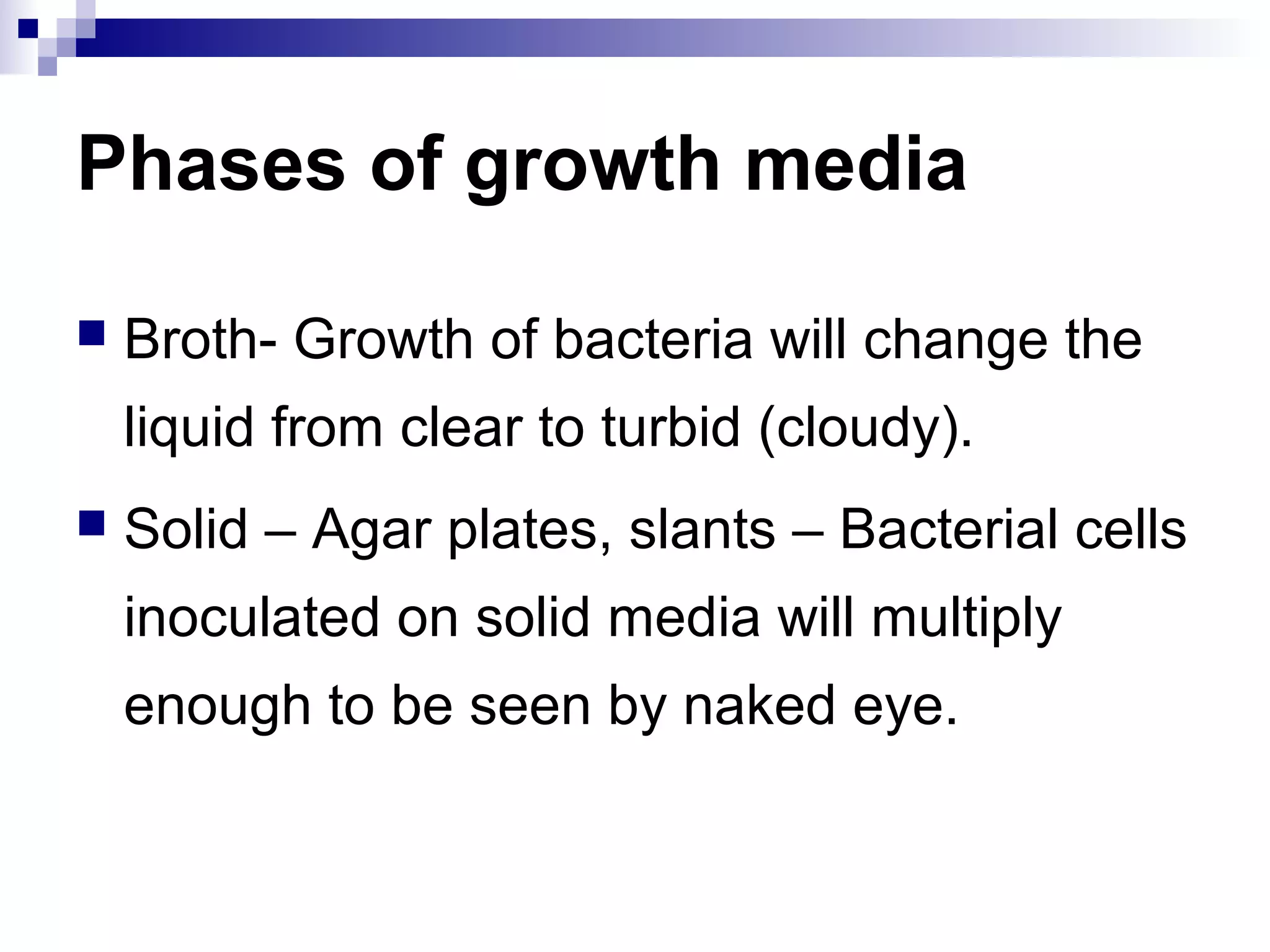 Phases of growth media
 Broth- Growth of bacteria will change the
liquid from clear to turbid (cloudy).
 Solid – Agar plates, slants – Bacterial cells
inoculated on solid media will multiply
enough to be seen by naked eye.
 