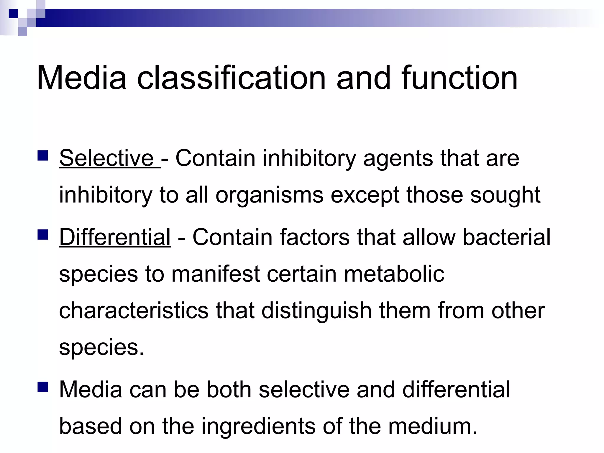 Media classification and function
 Selective - Contain inhibitory agents that are
inhibitory to all organisms except those sought
 Differential - Contain factors that allow bacterial
species to manifest certain metabolic
characteristics that distinguish them from other
species.
 Media can be both selective and differential
based on the ingredients of the medium.
 