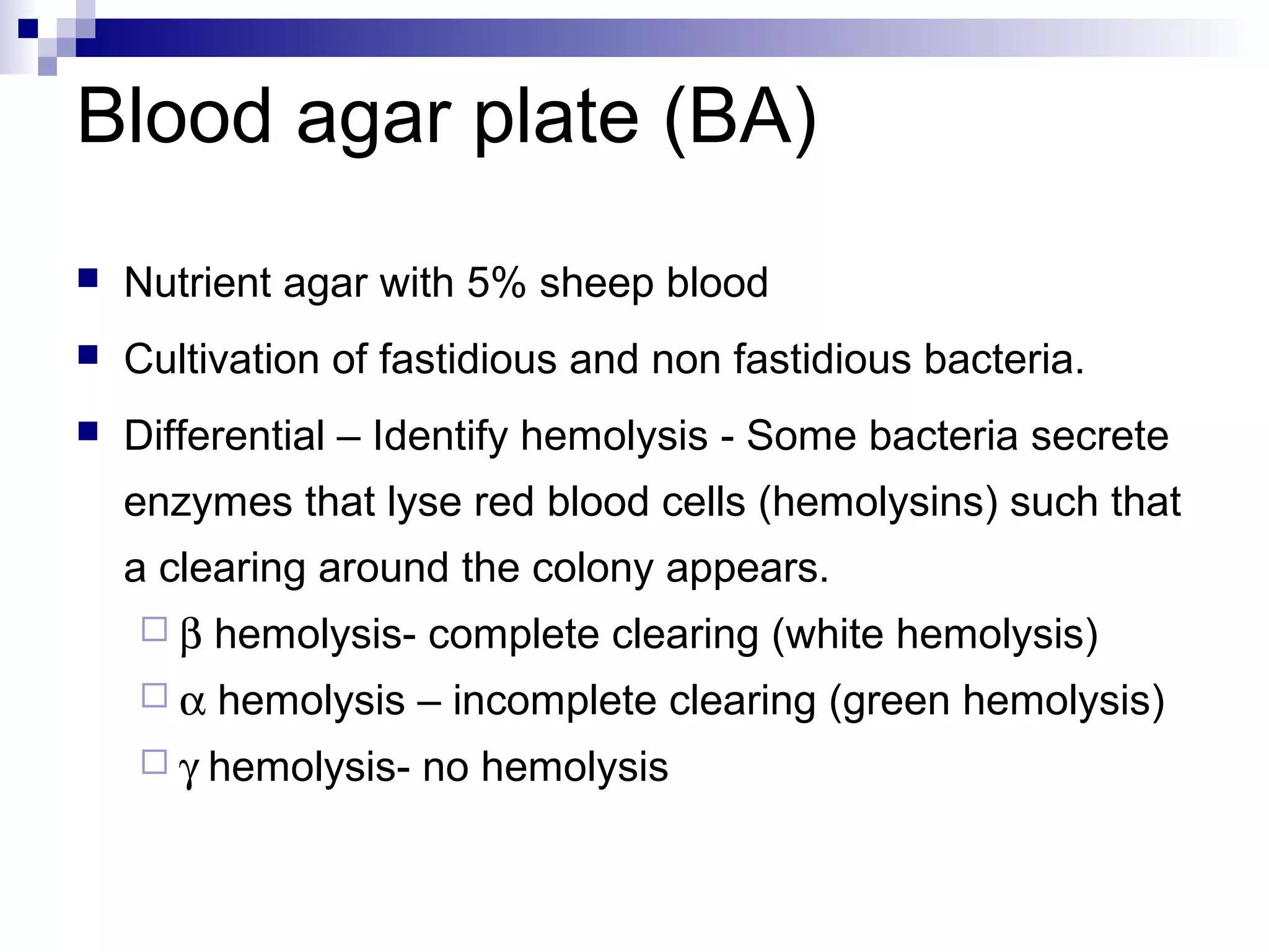 Blood agar plate (BA)
 Nutrient agar with 5% sheep blood
 Cultivation of fastidious and non fastidious bacteria.
 Differential – Identify hemolysis - Some bacteria secrete
enzymes that lyse red blood cells (hemolysins) such that
a clearing around the colony appears.
 β hemolysis- complete clearing (white hemolysis)
 α hemolysis – incomplete clearing (green hemolysis)
 γ hemolysis- no hemolysis
 