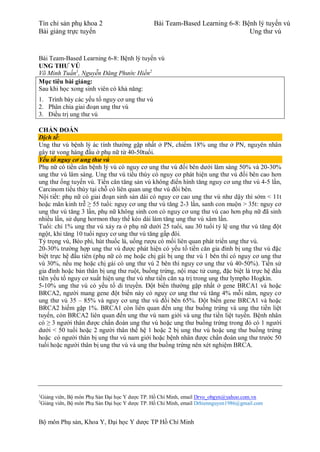 Tín chỉ sản phụ khoa 2 Bài Team-Based Learning 6-8: Bệnh lý tuyến vú
Bài giảng trực tuyến Ung thư vú
Bộ môn Phụ sản, Khoa Y, Đại học Y dược TP Hồ Chí Minh
Bài Team-Based Learning 6-8: Bệnh lý tuyến vú
UNG THƯ VÚ
Võ Minh Tuấn1
, Nguyễn Đăng Phước Hiền2
Mục tiêu bài giảng:
Sau khi học xong sinh viên có khả năng:
1. Trình bày các yếu tố nguy cơ ung thư vú
2. Phân chia giai đoạn ung thư vú
3. Điều trị ung thư vú
CHẨN ĐOÁN
Dịch tễ:
Ung thư vú bệnh lý ác tính thường gặp nhất ở PN, chiếm 18% ung thư ở PN, nguyên nhân
gây tử vong hàng đầu ở phụ nữ từ 40-50tuổi.
Yếu tố nguy cơ ung thư vú
Phụ nữ có tiền căn bệnh lý vú có nguy cơ ung thư vú đối bên dưới lâm sàng 50% và 20-30%
ung thư vú lâm sàng. Ung thư vú tiểu thùy có nguy cơ phát hiện ung thư vú đối bên cao hơn
ung thư ống tuyến vú. Tiền căn tăng sản vú không điển hình tăng nguy cơ ung thư vú 4-5 lần,
Carcinom tiểu thùy tại chỗ có liên quan ung thư vú đối bên.
Nội tiết: phụ nữ có giai đoạn sinh sản dài có nguy cơ cao ung thư vú như dậy thì sớm < 11t
hoặc mãn kinh trễ ≥ 55 tuổi: nguy cơ ung thư vú tăng 2-3 lần, sanh con muộn > 35t: nguy cơ
ung thư vú tăng 3 lần, phụ nữ không sinh con có nguy cơ ung thư vú cao hơn phụ nữ đã sinh
nhiều lần, sử dụng hormon thay thế kéo dài làm tăng ung thư vú xâm lấn.
Tuổi: chỉ 1% ung thư vú xảy ra ở phụ nữ dưới 25 tuổi, sau 30 tuổi tỷ lệ ung thư vú tăng đột
ngột, khi tăng 10 tuổi nguy cơ ung thư vú tăng gấp đôi.
Tỷ trọng vú, Béo phì, hút thuốc lá, uống rượu có mối liên quan phát triển ung thư vú.
20-30% trường hợp ung thư vú được phát hiện có yếu tố tiền căn gia đình bị ung thư vú đặc
biệt trực hệ đầu tiên (phụ nữ có mẹ hoặc chị gái bị ung thư vú 1 bên thì có nguy cơ ung thư
vú 30%, nếu mẹ hoặc chị gái có ung thư vú 2 bên thì nguy cơ ung thư vú 40-50%). Tiền sử
gia đình hoặc bản thân bị ung thư ruột, buồng trứng, nội mạc tử cung, đặc biệt là trực hệ đầu
tiên yếu tố nguy cơ xuất hiện ung thư vú như tiền căn xạ trị trong ung thư lympho Hogkin.
5-10% ung thư vú có yếu tố di truyền. Đột biến thường gặp nhất ở gene BRCA1 và hoặc
BRCA2, người mang gene đột biến này có nguy cơ ung thư vú tăng 4% mỗi năm, nguy cơ
ung thư vú 35 – 85% và nguy cơ ung thư vú đối bên 65%. Đột biến gene BRCA1 và hoặc
BRCA2 hiếm gặp 1%. BRCA1 còn liên quan đến ung thư buồng trứng và ung thư tiền liệt
tuyến, còn BRCA2 liên quan đến ung thư vú nam giới và ung thư tiền liệt tuyến. Bệnh nhân
có ≥ 3 người thân được chẩn đoán ung thư vú hoặc ung thư buồng trứng trong đó có 1 người
dưới < 50 tuổi hoặc 2 người thân thế hệ 1 hoặc 2 bị ung thư vú hoặc ung thư buồng trứng
hoặc có người thân bị ung thư vú nam giới hoặc bệnh nhân được chẩn đoán ung thư trước 50
tuổi hoặc người thân bị ung thư vú và ung thư buồng trứng nên xét nghiệm BRCA.
1
Giảng viên, Bộ môn Phụ Sản Đại học Y dược TP. Hồ Chí Minh, email Drvo_obgyn@yahoo.com.vn
2
Giảng viên, Bộ môn Phụ Sản Đại học Y dược TP. Hồ Chí Minh, email Drhiennguyen1986@gmail.com
 