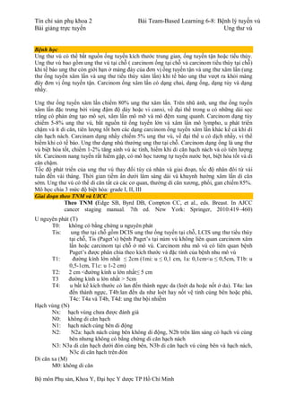 Tín chỉ sản phụ khoa 2 Bài Team-Based Learning 6-8: Bệnh lý tuyến vú
Bài giảng trực tuyến Ung thư vú
Bộ môn Phụ sản, Khoa Y, Đại học Y dược TP Hồ Chí Minh
Bệnh học
Ung thư vú có thể bắt nguồn ống tuyến kích thước trung gian, ống tuyến tận hoặc tiểu thùy.
Ung thư vú bao gồm ung thư vú tại chỗ ( carcinom ống tại chỗ và carcinom tiểu thùy tại chỗ)
khi tế bào ung thư còn giới hạn ở màng đáy của đơn vị ống tuyến tận và ung thư xâm lấn (ung
thư ống tuyến xâm lấn và ung thư tiểu thùy xâm lấn) khi tế bào ung thư vượt ra khỏi màng
đáy đơn vị ống tuyến tận. Carcinom ống xâm lấn có dạng chai, dạng ống, dạng tủy và dạng
nhầy.
Ung thư ống tuyến xâm lấn chiếm 80% ung thư xâm lấn. Trên nhũ ảnh, ung thư ống tuyến
xâm lấn đặc trưng bởi vùng đậm độ dày hoặc vi canxi, về đại thể trong u có những dải sọc
trắng có phản ứng tạo mô sợi, xâm lấn mô mỡ và mô đệm xung quanh. Carcinom dạng tủy
chiếm 5-8% ung thư vú, bắt nguồn từ ống tuyến lớn và xâm lấn mô lympho, u phát triển
chậm và ít di căn, tiên lượng tốt hơn các dạng carcinom ống tuyến xâm lấn khác kể cả khi di
căn hạch nách. Carcinam dạng nhầy chiếm 5% ung thư vú, về đại thể u có dịch nhầy, vi thể
hiếm khi có tế bào. Ung thư dạng nhú thường ung thư tại chỗ. Carcinom dạng ống là ung thư
vú biệt hóa tốt, chiếm 1-2% tăng sinh vú ác tính, hiếm khi di căn hạch nách và có tiên lượng
tốt. Carcinom nang tuyến rất hiếm gặp, có mô học tương tự tuyến nước bọt, biệt hóa tốt và di
căn chậm.
Tốc độ phát triển của ung thư vú thay đổi tùy cá nhân và giai đoạn, tốc độ nhân đôi từ vài
tuần đến vài tháng. Thời gian tiềm ẩn dưới lâm sàng dài và khuynh hướng xâm lấn di căn
sớm. Ung thư vú có thể di căn tất cả các cơ quan, thường di căn xương, phổi, gan chiếm 85%.
Mô học chia 3 mức độ biệt hóa: grade I, II, III
Giai đoạn theo TNM và UICC
Theo TNM (Edge SB, Byrd DB, Compton CC, et al., eds. Breast. In AJCC
cancer staging manual. 7th ed. New York: Springer, 2010:419–460)
U nguyên phát (T)
T0: không có bằng chứng u nguyên phát
Tis: ung thư tại chỗ gồm DCIS ung thư ống tuyến tại chỗ, LCIS ung thư tiểu thùy
tại chỗ, Tis (Paget’s) bệnh Paget’s tại núm vú không liên quan carcinom xâm
lấn hoặc carcinom tại chỗ ở mô vú. Carcinom nhu mô vú có liên quan bệnh
Paget’s được phân chia theo kích thước và đặc tính của bệnh nhu mô vú
T1: đường kính lớn nhất ≤ 2cm (1mi: u ≤ 0,1 cm, 1a: 0,1cm<u ≤ 0,5cm, T1b: u
0,5-1cm, T1c: u 1-2 cm)
T2: 2 cm <đường kính u lớn nhất≤ 5 cm
T3 đường kính u lớn nhất > 5cm
T4: u bất kể kích thước có lan đến thành ngực da (loét da hoặc nốt ở da). T4a: lan
đến thành ngực, T4b:lan đến da như loét hay nốt vệ tinh cùng bên hoặc phù,
T4c: T4a và T4b, T4d: ung thư bội nhiễm
Hạch vùng (N)
Nx: hạch vùng chưa được đánh giá
N0: không di căn hạch
N1: hạch nách cùng bên di động
N2: N2a: hạch nách cùng bên không di động, N2b trên lâm sàng có hạch vú cùng
bên nhưng không có bằng chứng di căn hạch nách
N3: N3a di căn hạch dưới đòn cùng bên, N3b di căn hạch vú cùng bên và hạch nách,
N3c di căn hạch trên đòn
Di căn xa (M)
M0: không di căn
 
