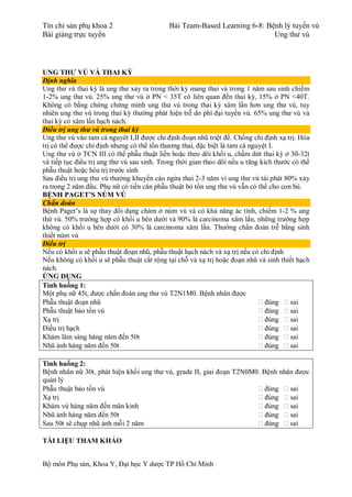 Tín chỉ sản phụ khoa 2 Bài Team-Based Learning 6-8: Bệnh lý tuyến vú
Bài giảng trực tuyến Ung thư vú
Bộ môn Phụ sản, Khoa Y, Đại học Y dược TP Hồ Chí Minh
UNG THƯ VÚ VÀ THAI KỲ
Định nghĩa
Ung thư vú thai kỳ là ung thư xảy ra trong thời kỳ mang thai và trong 1 năm sau sinh chiếm
1-2% ung thư vú. 25% ung thư vú ở PN < 35T có liên quan đến thai kỳ, 15% ở PN <40T.
Không có bằng chứng chứng minh ung thư vú trong thai kỳ xâm lấn hơn ung thư vú, tuy
nhiên ung thư vú trong thai kỳ thường phát hiện trễ do phì đại tuyến vú. 65% ung thư vú và
thai kỳ có xâm lấn hạch nách.
Điều trị ung thư vú trong thai kỳ
Ung thư vú vào tam cá nguyêt I,II được chỉ định đoạn nhũ triệt để. Chống chỉ định xạ trị. Hóa
trị có thể được chỉ định nhưng có thể tổn thương thai, đặc biệt là tam cá nguyệt I.
Ung thư vú ở TCN III có thể phẫu thuật liền hoặc theo dõi khối u, chấm dứt thai kỳ ở 30-32t
và tiếp tục điều trị ung thư vú sau sinh. Trong thời gian theo dõi nếu u tăng kích thước có thể
phẫu thuật hoặc hóa trị trước sinh
Sau điều trị ung thư vú thường khuyến cáo ngừa thai 2-3 năm vì ung thư vú tái phát 80% xảy
ra trong 2 năm đầu. Phụ nữ có tiền căn phẫu thuật bỏ tồn ung thư vú vẫn có thể cho con bú.
BỆNH PAGET’S NÚM VÚ
Chẩn đoán
Bệnh Paget’s là sự thay đổi dạng chàm ở núm vú và có khả năng ác tính, chiếm 1-2 % ung
thứ vú. 50% trường hợp có khối u bên dưới và 90% là carcinoma xâm lấn, những trường hợp
không có khối u bên dưới có 30% là carcinoma xâm lấn. Thường chẩn đoán trễ bằng sinh
thiết núm vú
Điều trị
Nếu có khối u sẽ phẫu thuật đoạn nhũ, phẫu thuật hạch nách và xạ trị nếu có chỉ định
Nếu không có khối u sẽ phẫu thuật cắt rộng tại chỗ và xạ trị hoặc đoạn nhũ và sinh thiết hạch
nách.
ỨNG DỤNG
Tình huống 1:
Một phụ nữ 45t, được chẩn đoán ung thư vú T2N1M0. Bệnh nhân được
Phẫu thuật đoạn nhũ  đúng  sai
Phẫu thuật bảo tồn vú  đúng  sai
Xạ trị  đúng  sai
Điều trị hạch  đúng  sai
Khám lâm sàng hàng năm đến 50t  đúng  sai
Nhũ ảnh hàng năm đến 50t  đúng  sai
Tình huống 2:
Bệnh nhân nữ 30t, phát hiện khối ung thư vú, grade II, giai đoạn T2N0M0. Bệnh nhân được
quản lý
Phẫu thuật bảo tồn vú  đúng  sai
Xạ trị  đúng  sai
Khám vú hàng năm đến mãn kinh  đúng  sai
Nhũ ảnh hàng năm đến 50t  đúng  sai
Sau 50t sẽ chụp nhũ ảnh mỗi 2 năm  đúng  sai
TÀI LIỆU THAM KHẢO
 
