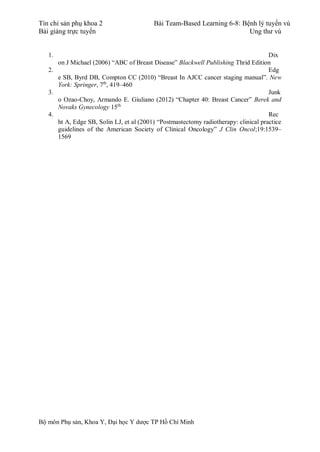 Tín chỉ sản phụ khoa 2 Bài Team-Based Learning 6-8: Bệnh lý tuyến vú
Bài giảng trực tuyến Ung thư vú
Bộ môn Phụ sản, Khoa Y, Đại học Y dược TP Hồ Chí Minh
1. Dix
on J Michael (2006) “ABC of Breast Disease” Blackwell Publishing Thrid Edition
2. Edg
e SB, Byrd DB, Compton CC (2010) “Breast In AJCC cancer staging manual”. New
York: Springer, 7th
, 419–460
3. Junk
o Ozao-Choy, Armando E. Giuliano (2012) “Chapter 40: Breast Cancer” Berek and
Novaks Gynecology 15th
4. Rec
ht A, Edge SB, Solin LJ, et al (2001) “Postmastectomy radiotherapy: clinical practice
guidelines of the American Society of Clinical Oncology” J Clin Oncol;19:1539–
1569
 