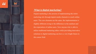 “
3
What is digital marketing?
Digital marketing is the process of implementing the entire
marketing silo through digital media channels to reach online
users. The core elements are the same, the implementation is
slightly different owing to the difference in the medium and
the expectation of online users. Now anyone who is able to
utilize traditional marketing ethics while providing innovative
solutions to digital marketing can have a very bright future in
this career field
 