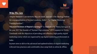 5
Who We Are
“Digital Marketer’s are not born, they are made, and this is the ideology behind
the conceptualization of Inymart academy, India’s Top Digital Marketing
Training Institute”.
“Inymart Institute of Digital Learning’s” is established by Manoj Jeevagan in
the year 2017 the founder of “Inymart Digi solutions” (IT Company) in Trichy,
Tamilnadu with the objectives of providing cost effective, high quality digital
marketing course which are organized by top digital marketing professionals in
India.
Inymart aims to deliver the advanced and updated technics in digital marketing
with real time practices and comfortable class setup both in online & offline.
 