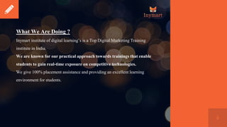 6
What We Are Doing ?
Inymart institute of digital learning’s is a Top Digital Marketing Training
institute in India.
We are known for our practical approach towards trainings that enable
students to gain real-time exposure on competitive technologies.
We give 100% placement assistance and providing an excellent learning
environment for students.
 