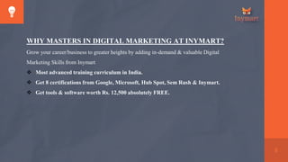 8
WHY MASTERS IN DIGITAL MARKETING AT INYMART?
Grow your career/business to greater heights by adding in-demand & valuable Digital
Marketing Skills from Inymart
 Most advanced training curriculum in India.
 Get 8 certifications from Google, Microsoft, Hub Spot, Sem Rush & Inymart.
 Get tools & software worth Rs. 12,500 absolutely FREE.
 