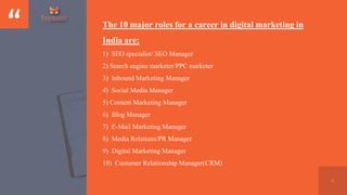 “
4
The 10 major roles for a career in digital marketing in
India are:
1) SEO specialist/ SEO Manager
2) Search engine mar...