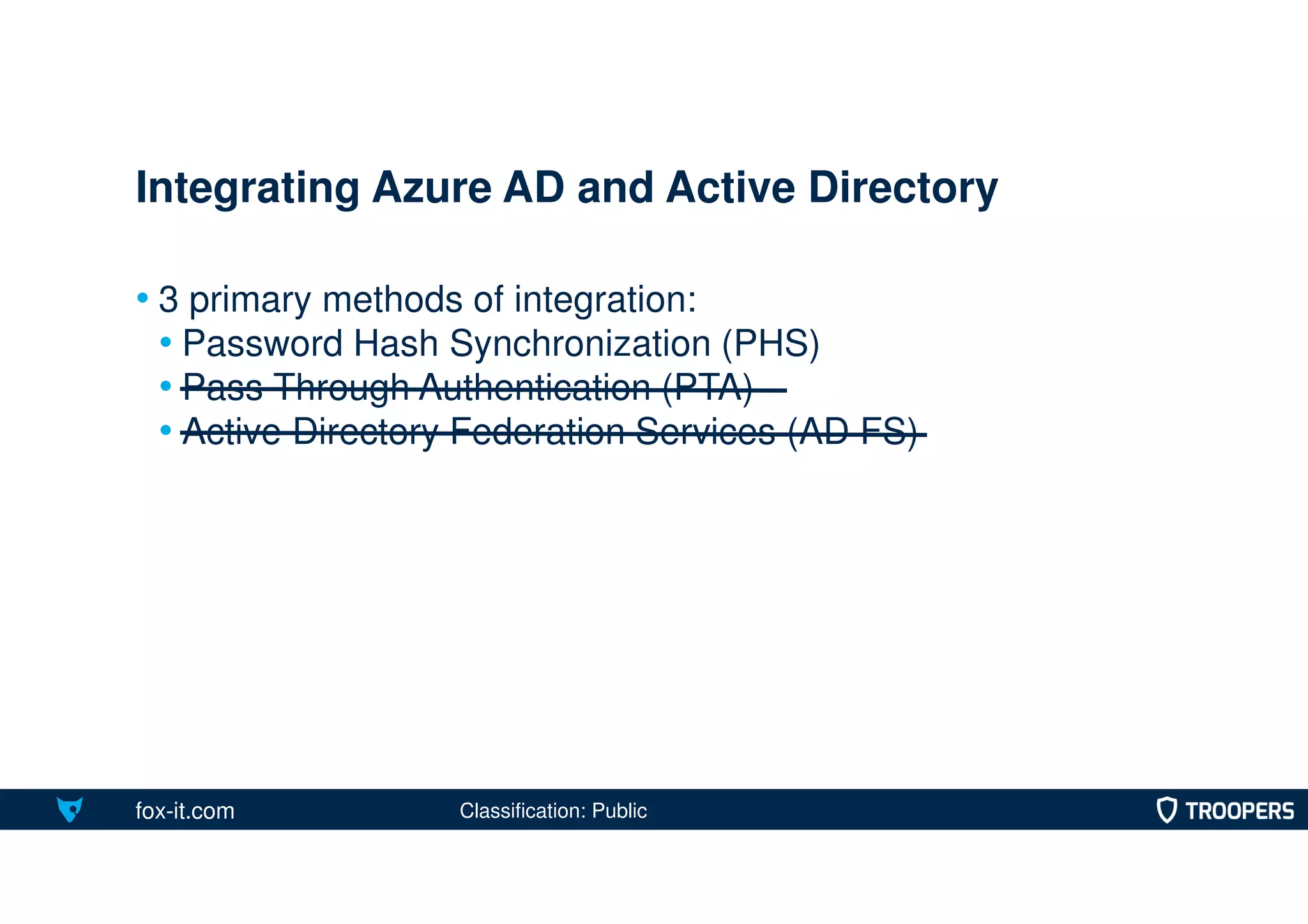fox-it.com
• 3 primary methods of integration:
• Password Hash Synchronization (PHS)
• Pass Through Authentication (PTA)
• Active Directory Federation Services (AD FS)
Integrating Azure AD and Active Directory
Classification: Public
 