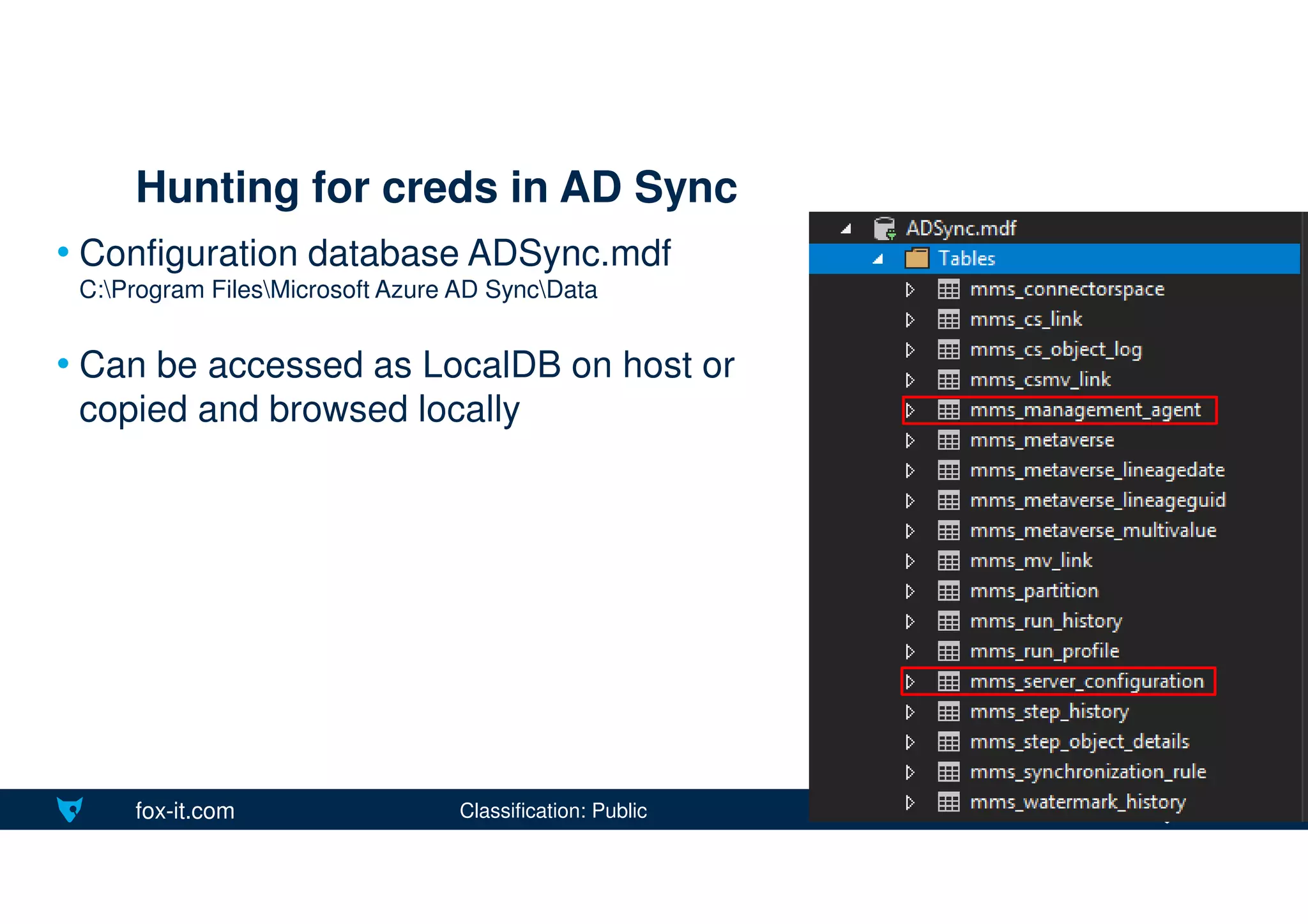 fox-it.com
• Configuration database ADSync.mdf
C:Program FilesMicrosoft Azure AD SyncData
• Can be accessed as LocalDB on host or
copied and browsed locally
Hunting for creds in AD Sync
Classification: Public
 