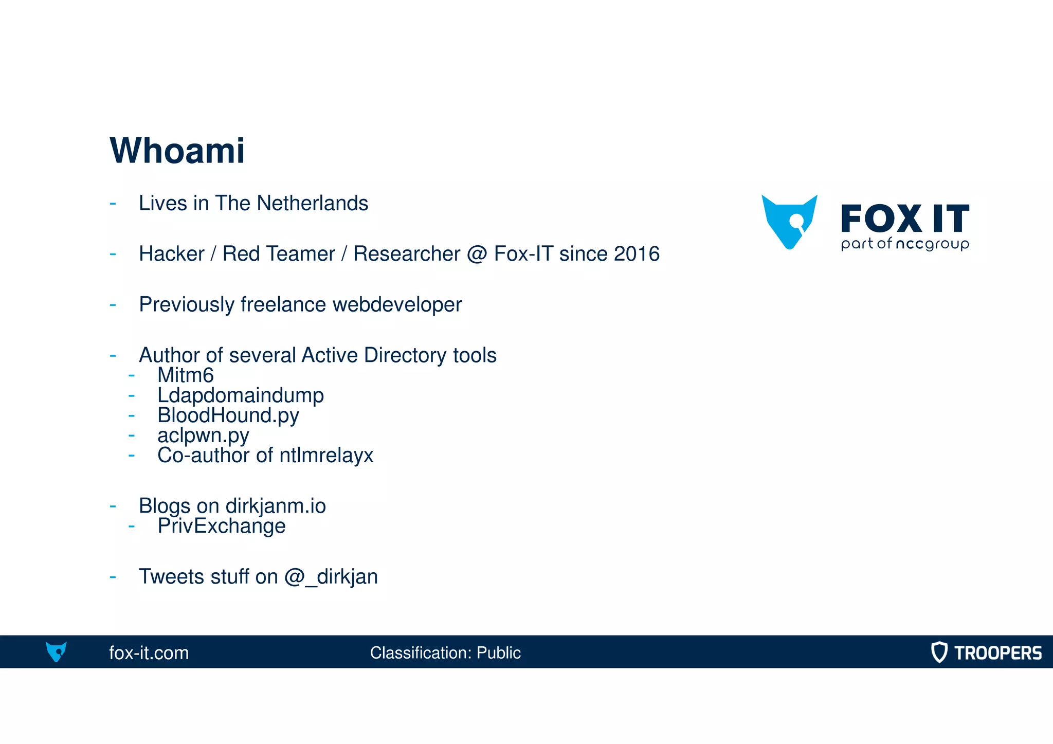 fox-it.com
- Lives in The Netherlands
- Hacker / Red Teamer / Researcher @ Fox-IT since 2016
- Previously freelance webdeveloper
- Author of several Active Directory tools
- Mitm6
- Ldapdomaindump
- BloodHound.py
- aclpwn.py
- Co-author of ntlmrelayx
- Blogs on dirkjanm.io
- PrivExchange
- Tweets stuff on @_dirkjan
Whoami
Classification: Public
 