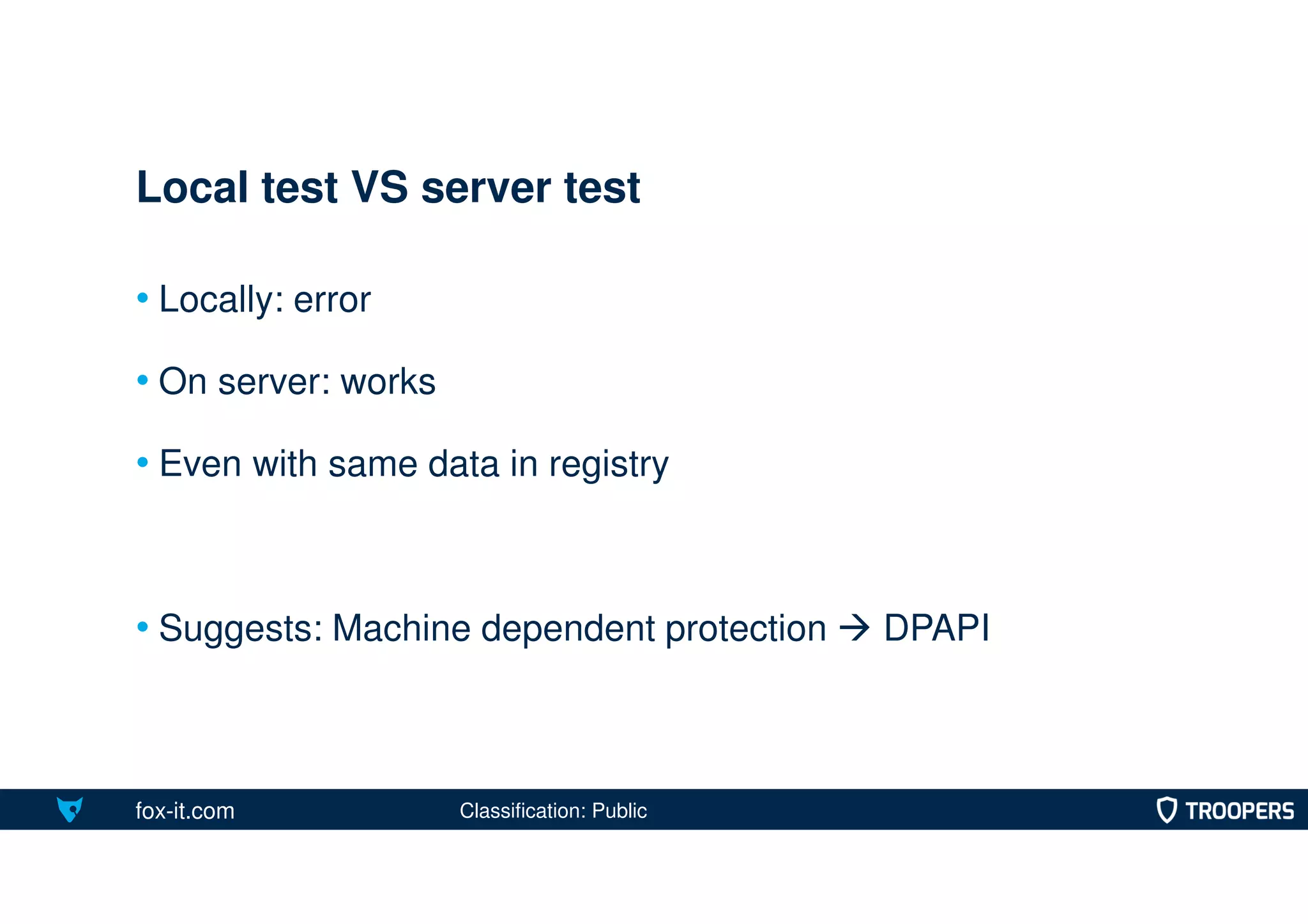 fox-it.com
• Locally: error
• On server: works
• Even with same data in registry
• Suggests: Machine dependent protection  DPAPI
Local test VS server test
Classification: Public
 