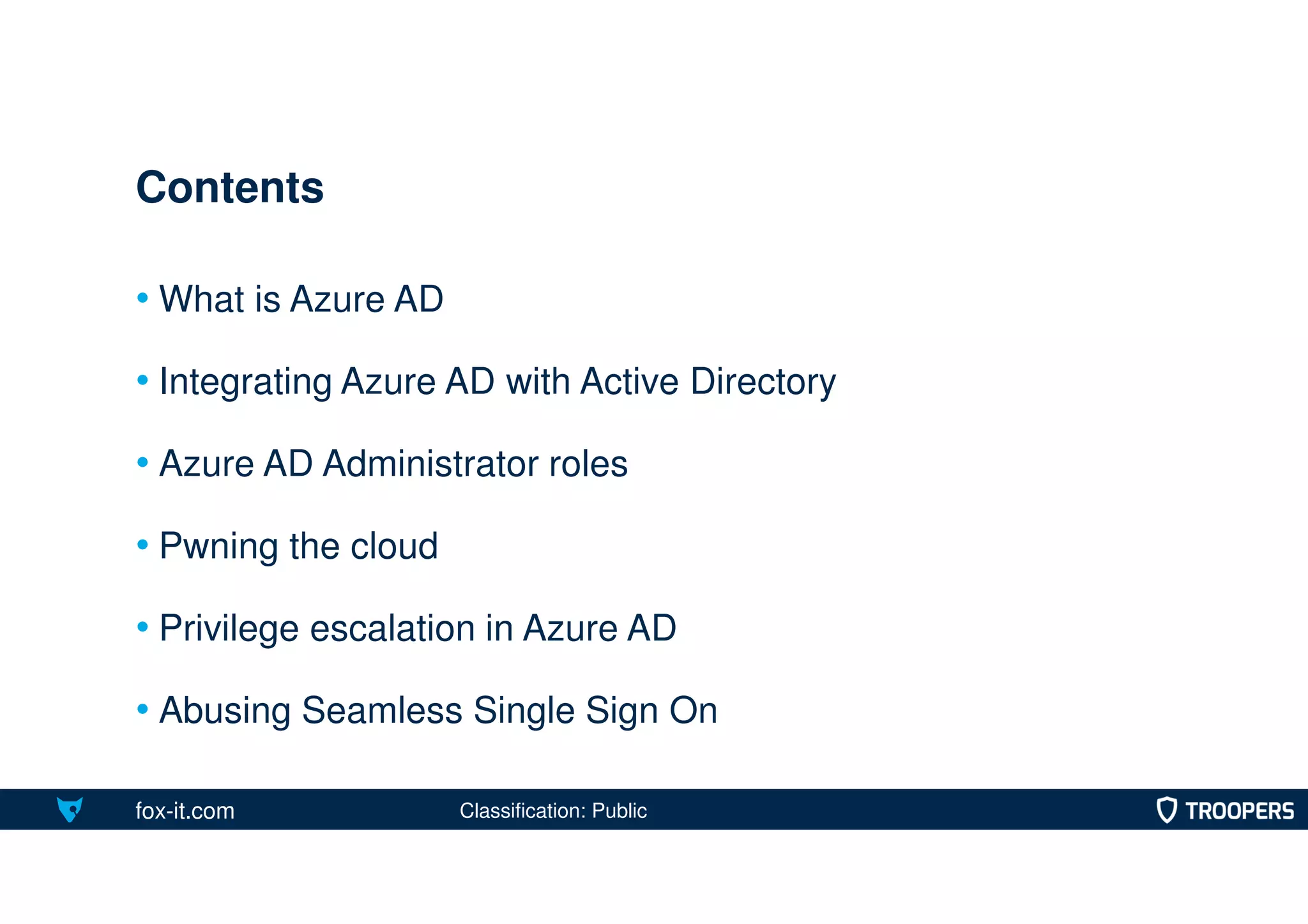 fox-it.com
• What is Azure AD
• Integrating Azure AD with Active Directory
• Azure AD Administrator roles
• Pwning the cloud
• Privilege escalation in Azure AD
• Abusing Seamless Single Sign On
Contents
Classification: Public
 