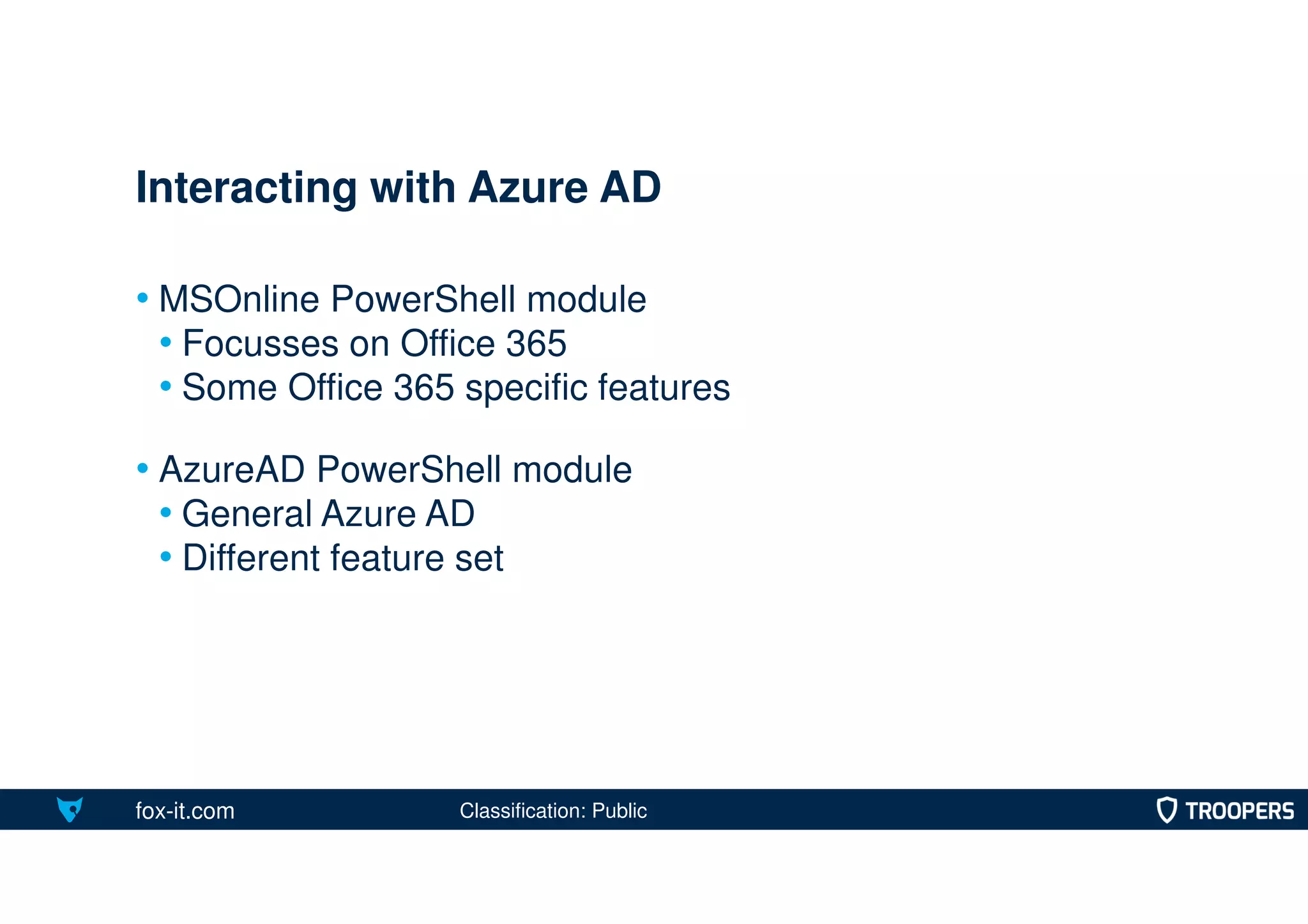 fox-it.com
• MSOnline PowerShell module
• Focusses on Office 365
• Some Office 365 specific features
• AzureAD PowerShell module
• General Azure AD
• Different feature set
Interacting with Azure AD
Classification: Public
 