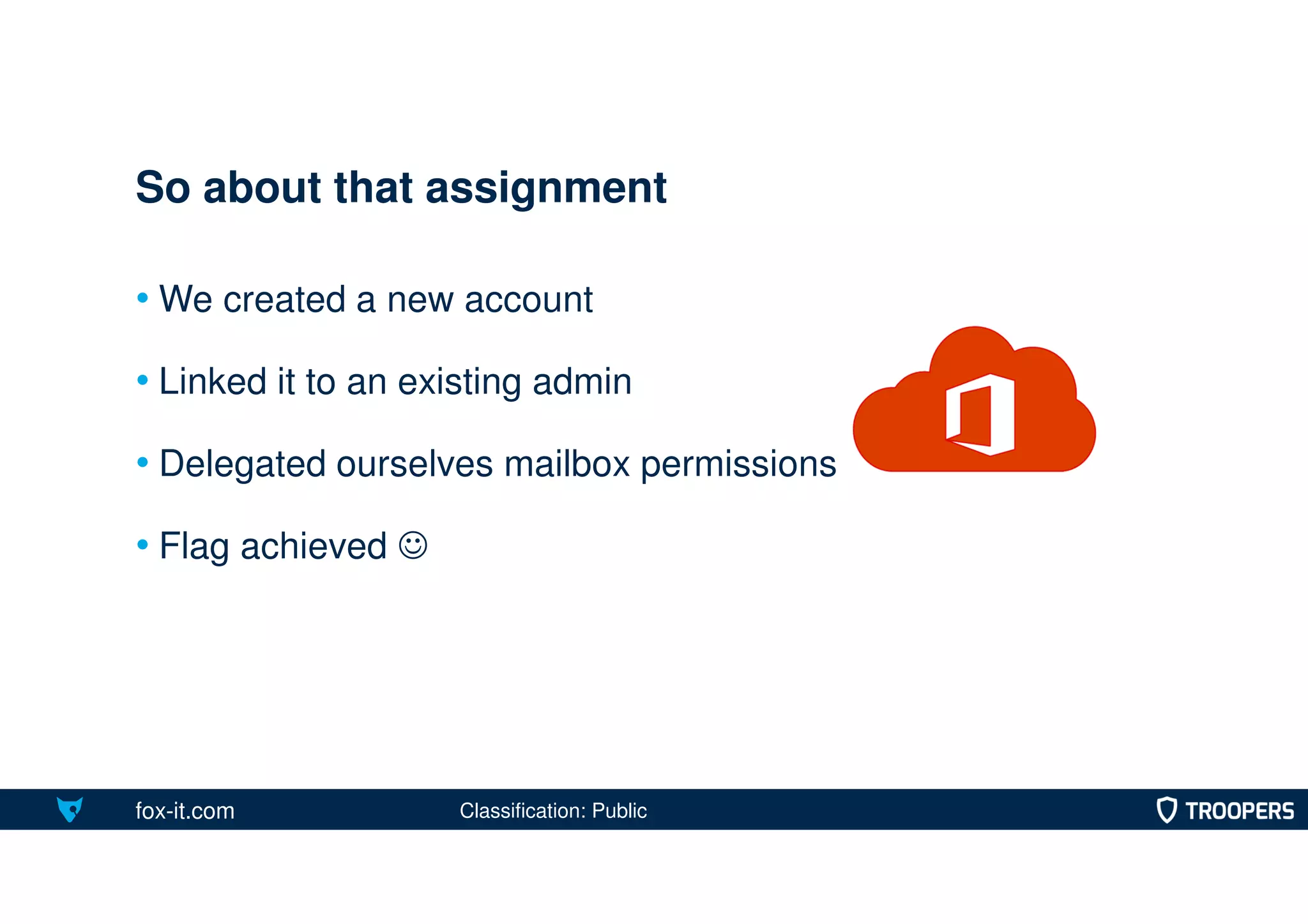 fox-it.com
• We created a new account
• Linked it to an existing admin
• Delegated ourselves mailbox permissions
• Flag achieved 
So about that assignment
Classification: Public
 