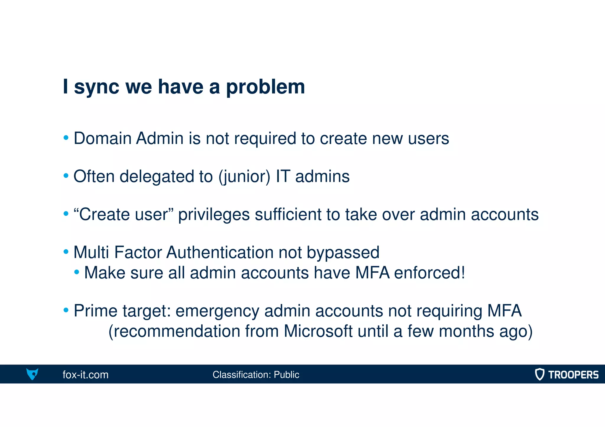 fox-it.com
• Domain Admin is not required to create new users
• Often delegated to (junior) IT admins
• “Create user” privileges sufficient to take over admin accounts
• Multi Factor Authentication not bypassed
• Make sure all admin accounts have MFA enforced!
• Prime target: emergency admin accounts not requiring MFA
(recommendation from Microsoft until a few months ago)
I sync we have a problem
Classification: Public
 