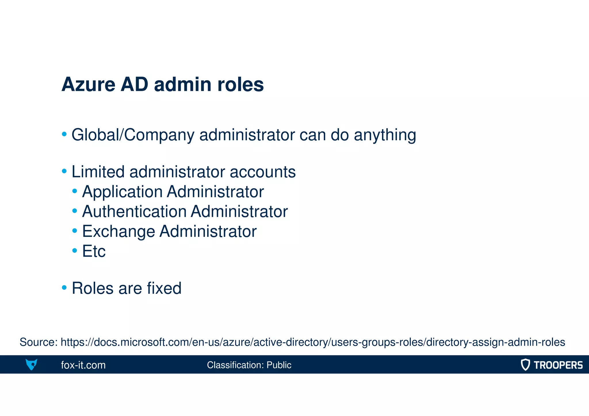 fox-it.com
• Global/Company administrator can do anything
• Limited administrator accounts
• Application Administrator
• Authentication Administrator
• Exchange Administrator
• Etc
• Roles are fixed
Azure AD admin roles
Source: https://docs.microsoft.com/en-us/azure/active-directory/users-groups-roles/directory-assign-admin-roles
Classification: Public
 