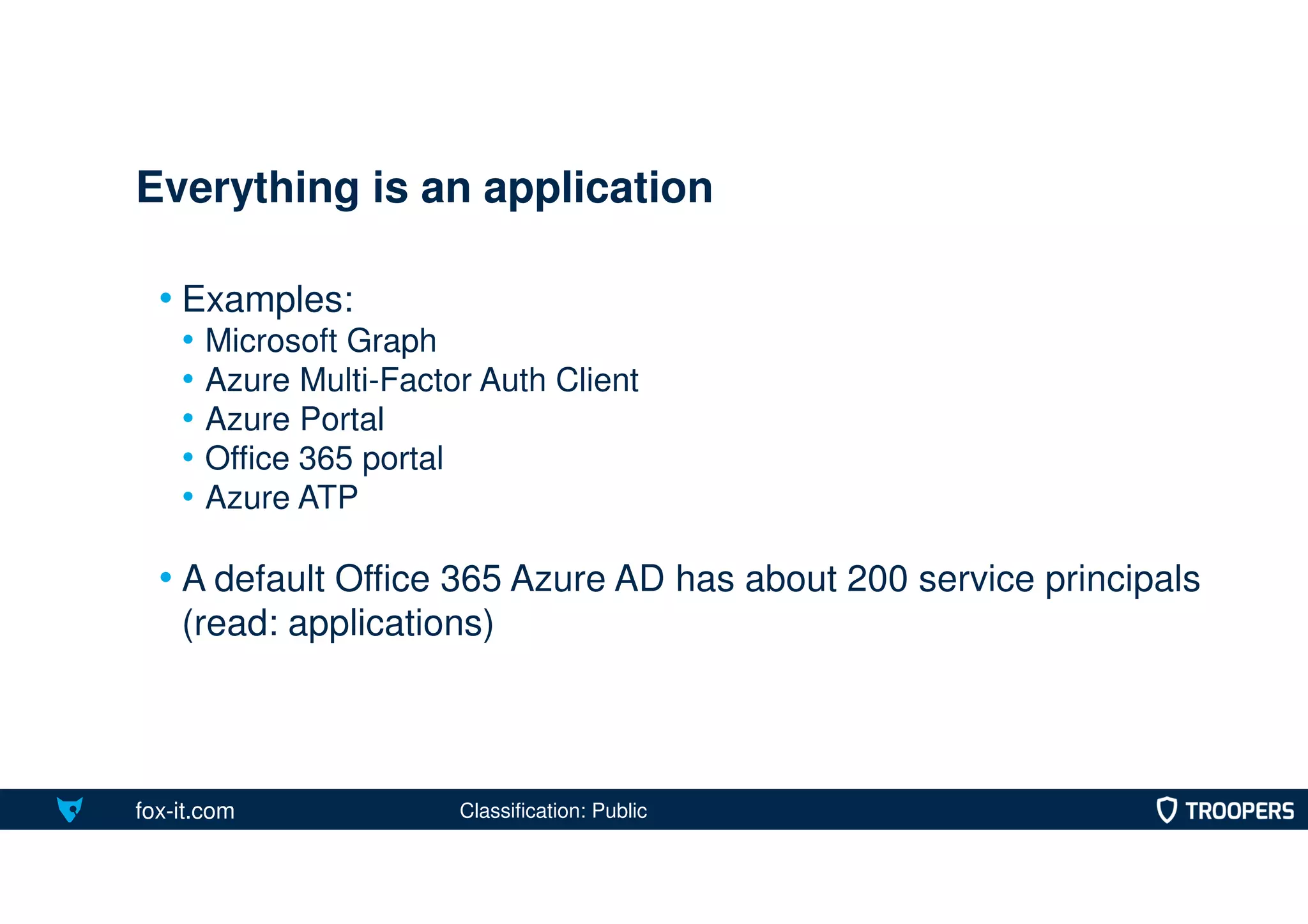 fox-it.com
• Examples:
• Microsoft Graph
• Azure Multi-Factor Auth Client
• Azure Portal
• Office 365 portal
• Azure ATP
• A default Office 365 Azure AD has about 200 service principals
(read: applications)
Everything is an application
Classification: Public
 