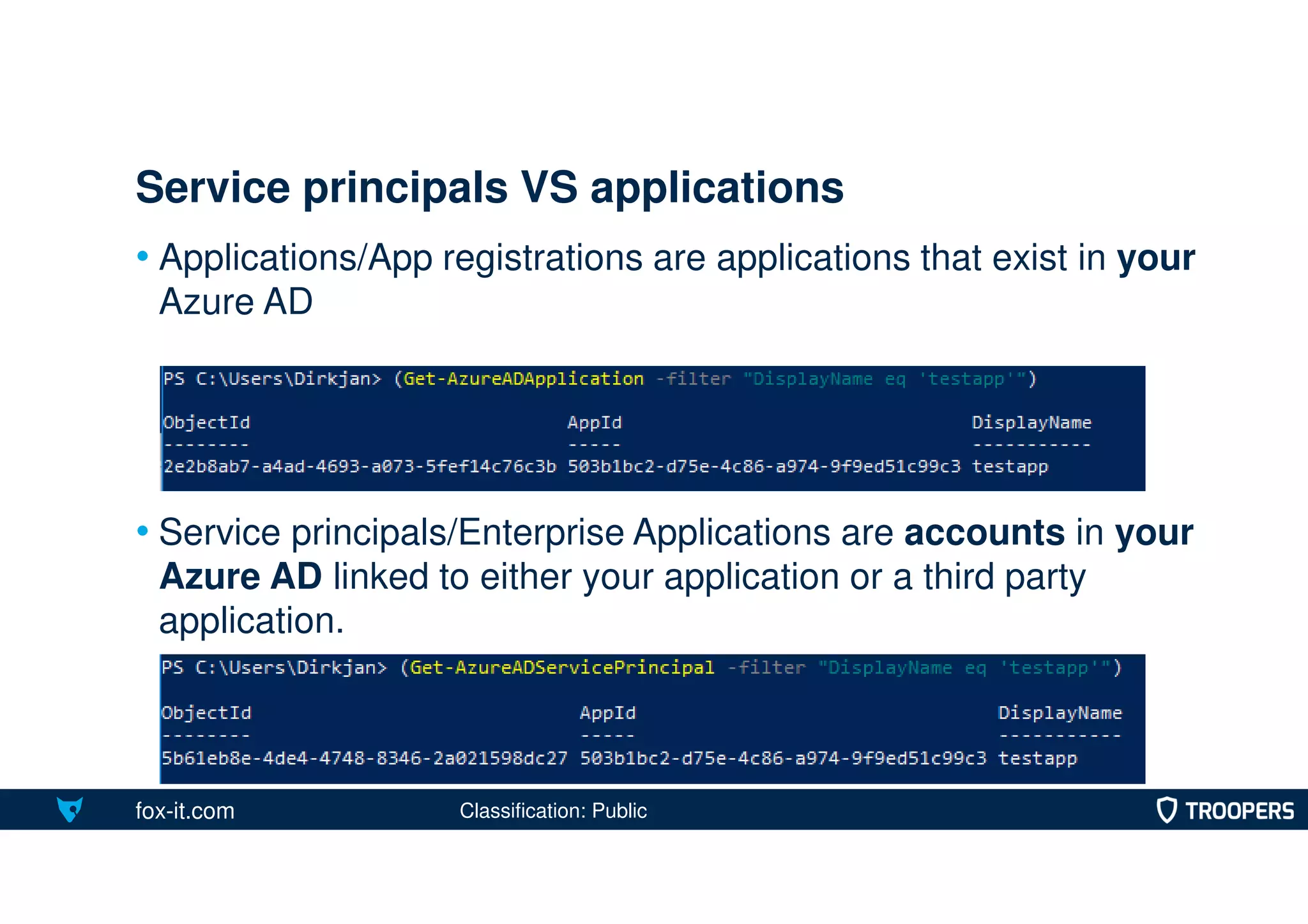 fox-it.com
• Applications/App registrations are applications that exist in your
Azure AD
• Service principals/Enterprise Applications are accounts in your
Azure AD linked to either your application or a third party
application.
Service principals VS applications
Classification: Public
 