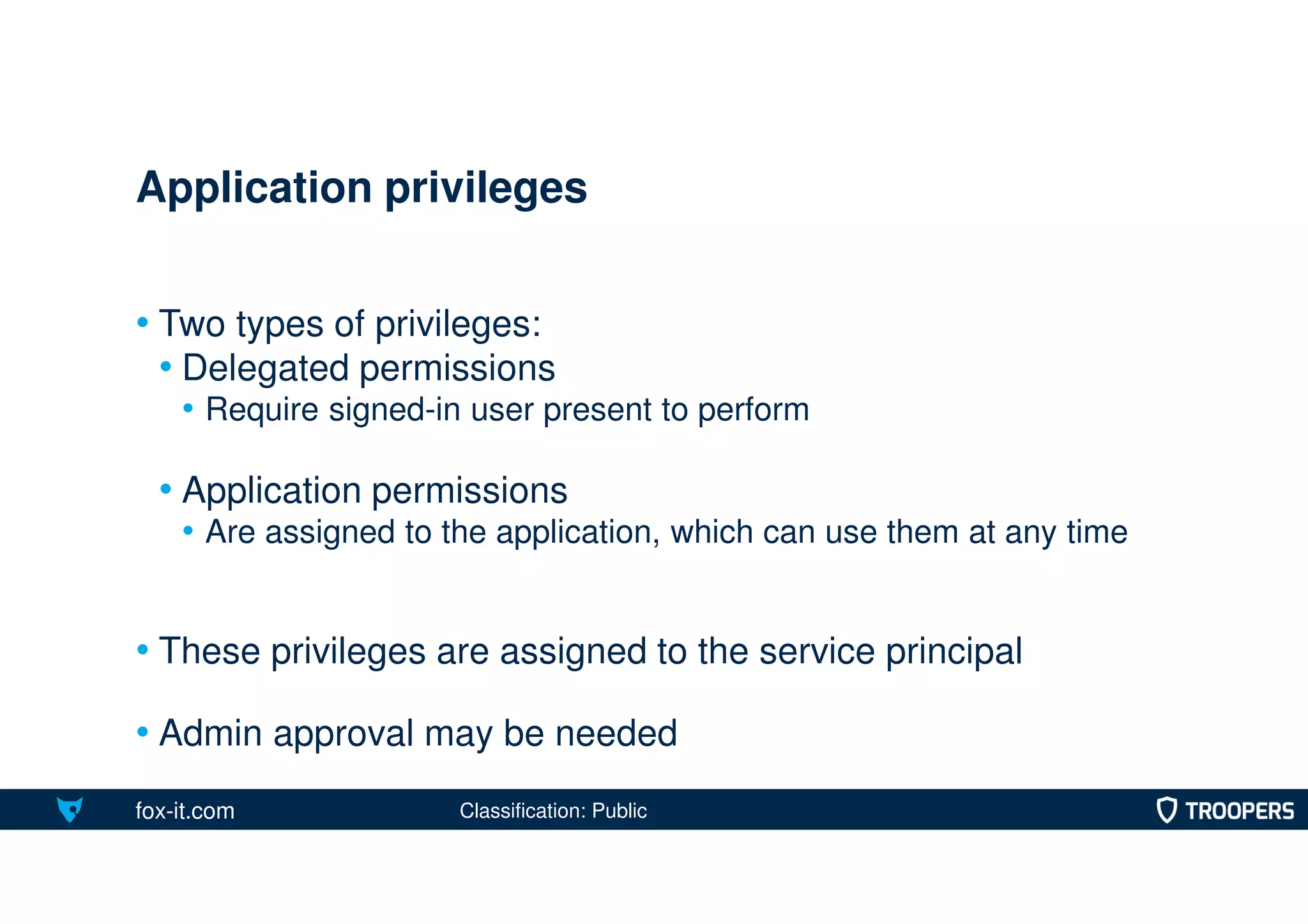 fox-it.com
• Two types of privileges:
• Delegated permissions
• Require signed-in user present to perform
• Application permissions
• Are assigned to the application, which can use them at any time
• These privileges are assigned to the service principal
• Admin approval may be needed
Application privileges
Classification: Public
 