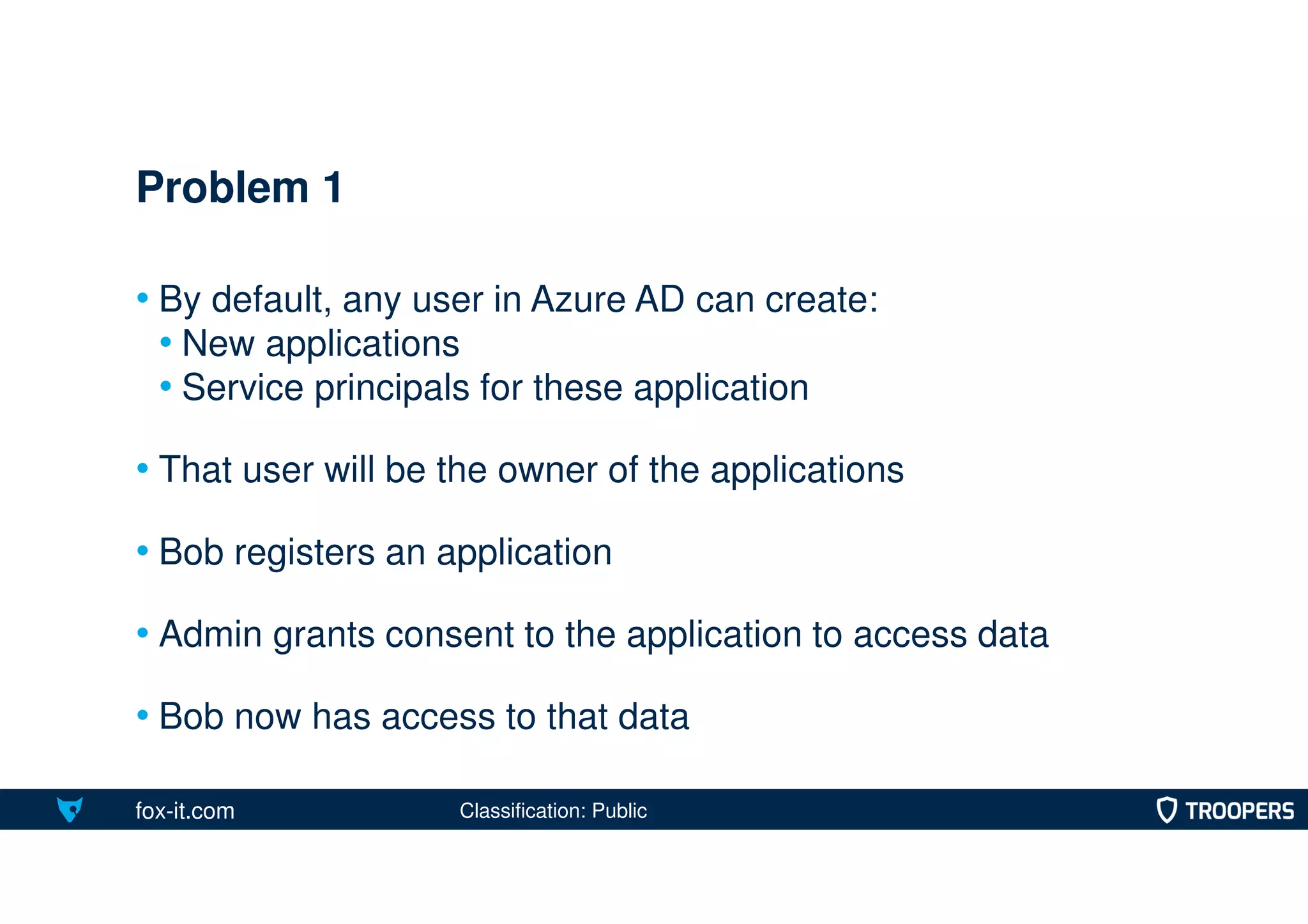 fox-it.com
• By default, any user in Azure AD can create:
• New applications
• Service principals for these application
• That user will be the owner of the applications
• Bob registers an application
• Admin grants consent to the application to access data
• Bob now has access to that data
Problem 1
Classification: Public
 
