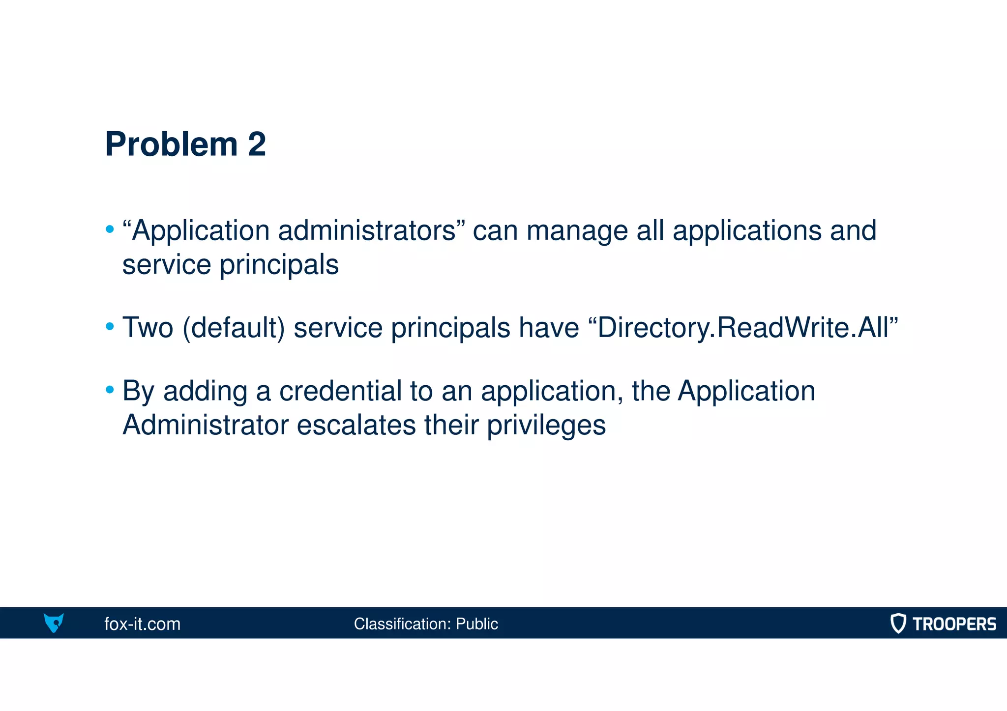 fox-it.com
• “Application administrators” can manage all applications and
service principals
• Two (default) service principals have “Directory.ReadWrite.All”
• By adding a credential to an application, the Application
Administrator escalates their privileges
Problem 2
Classification: Public
 