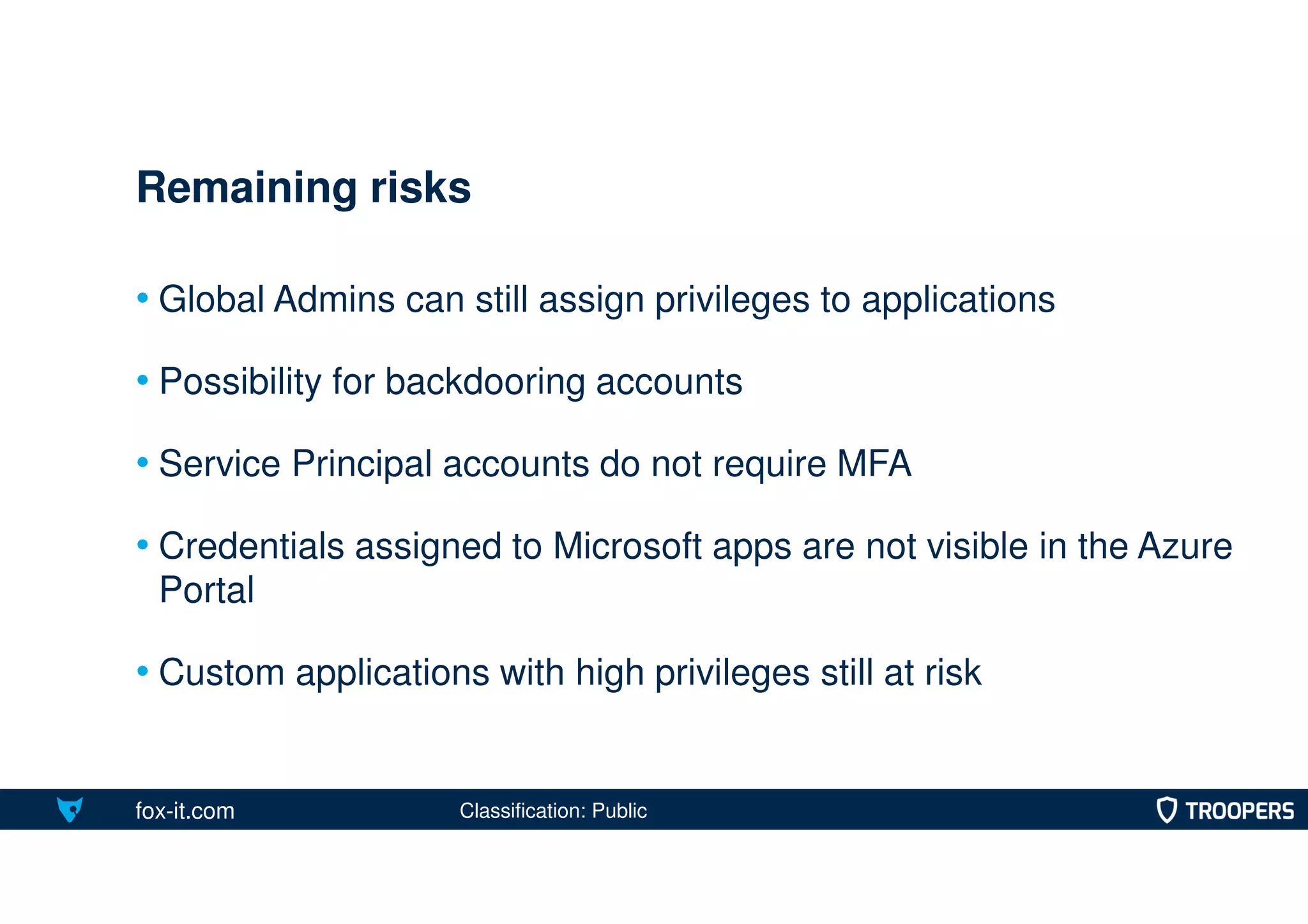 fox-it.com
• Global Admins can still assign privileges to applications
• Possibility for backdooring accounts
• Service Principal accounts do not require MFA
• Credentials assigned to Microsoft apps are not visible in the Azure
Portal
• Custom applications with high privileges still at risk
Remaining risks
Classification: Public
 