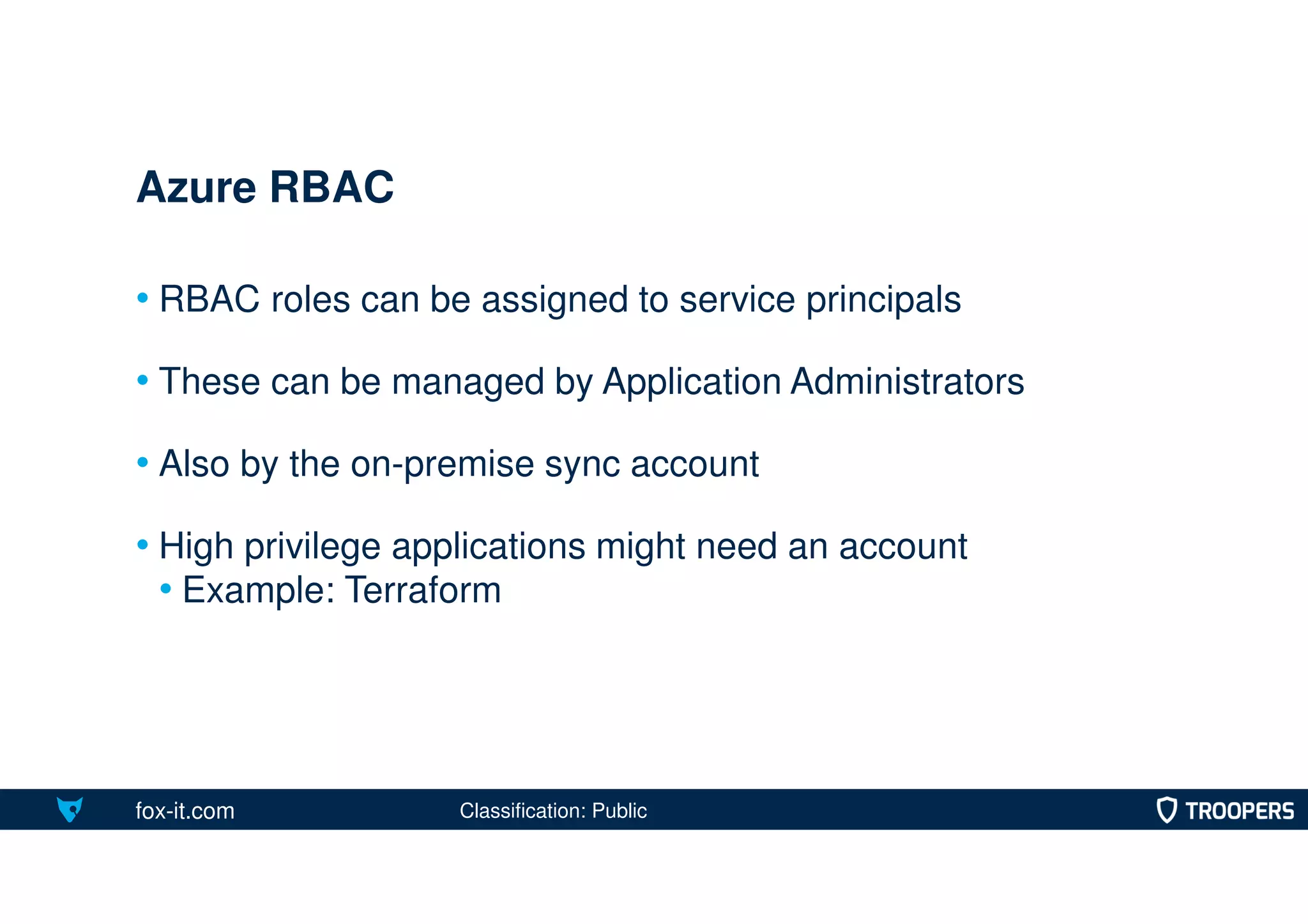fox-it.com
• RBAC roles can be assigned to service principals
• These can be managed by Application Administrators
• Also by the on-premise sync account
• High privilege applications might need an account
• Example: Terraform
Azure RBAC
Classification: Public
 
