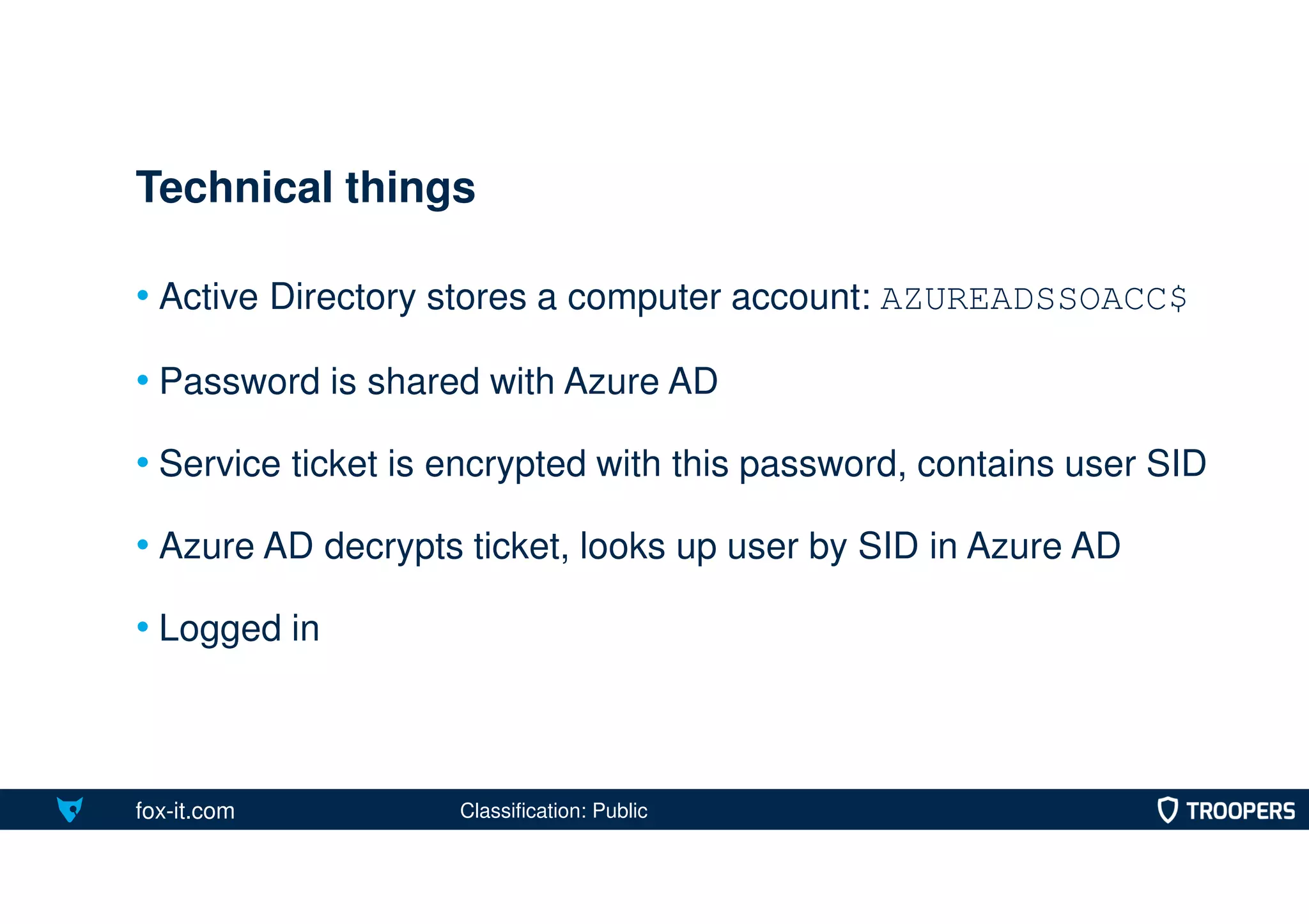 fox-it.com
• Active Directory stores a computer account: AZUREADSSOACC$
• Password is shared with Azure AD
• Service ticket is encrypted with this password, contains user SID
• Azure AD decrypts ticket, looks up user by SID in Azure AD
• Logged in
Technical things
Classification: Public
 