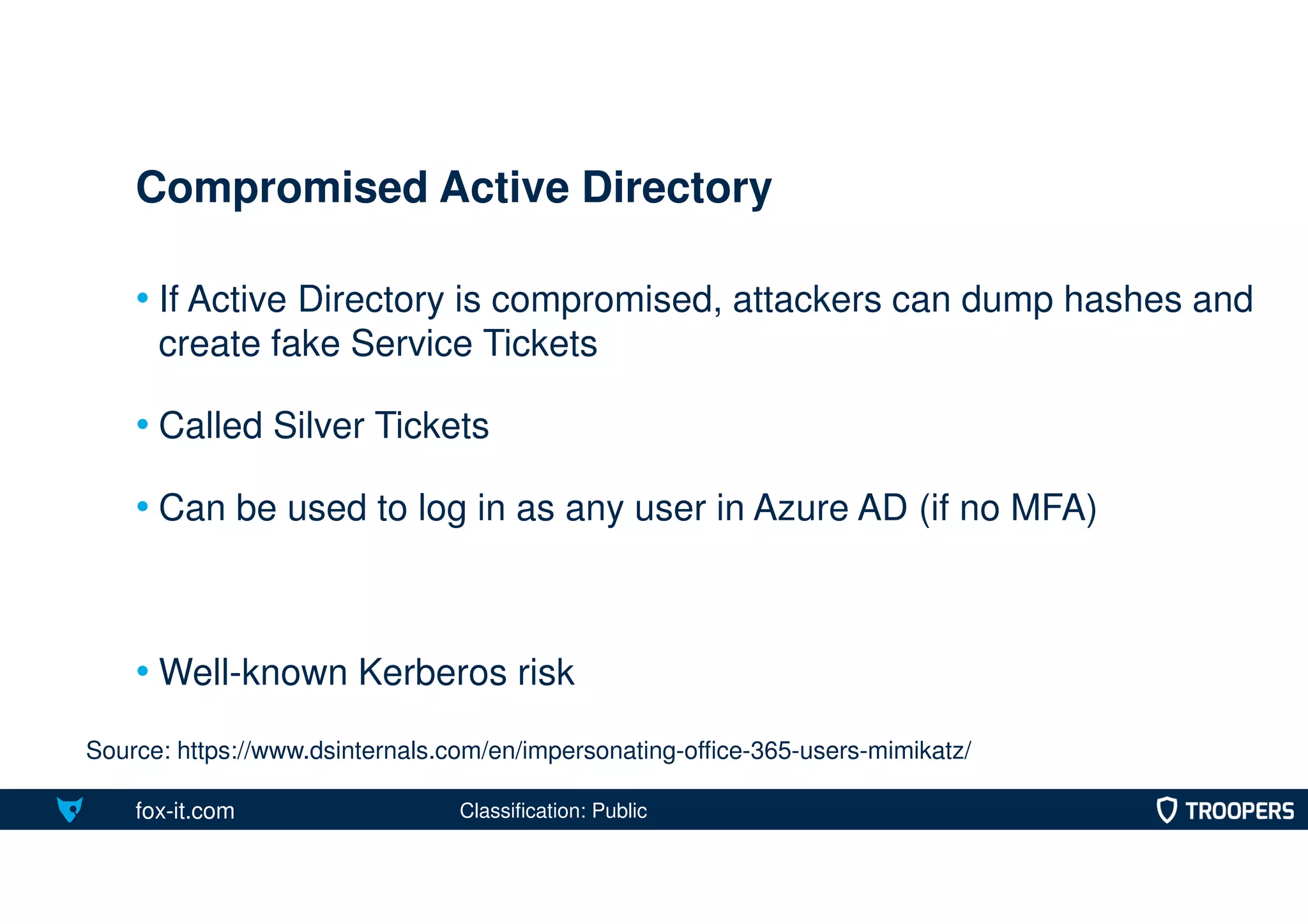 fox-it.com
• If Active Directory is compromised, attackers can dump hashes and
create fake Service Tickets
• Called Silver Tickets
• Can be used to log in as any user in Azure AD (if no MFA)
• Well-known Kerberos risk
Compromised Active Directory
Source: https://www.dsinternals.com/en/impersonating-office-365-users-mimikatz/
Classification: Public
 