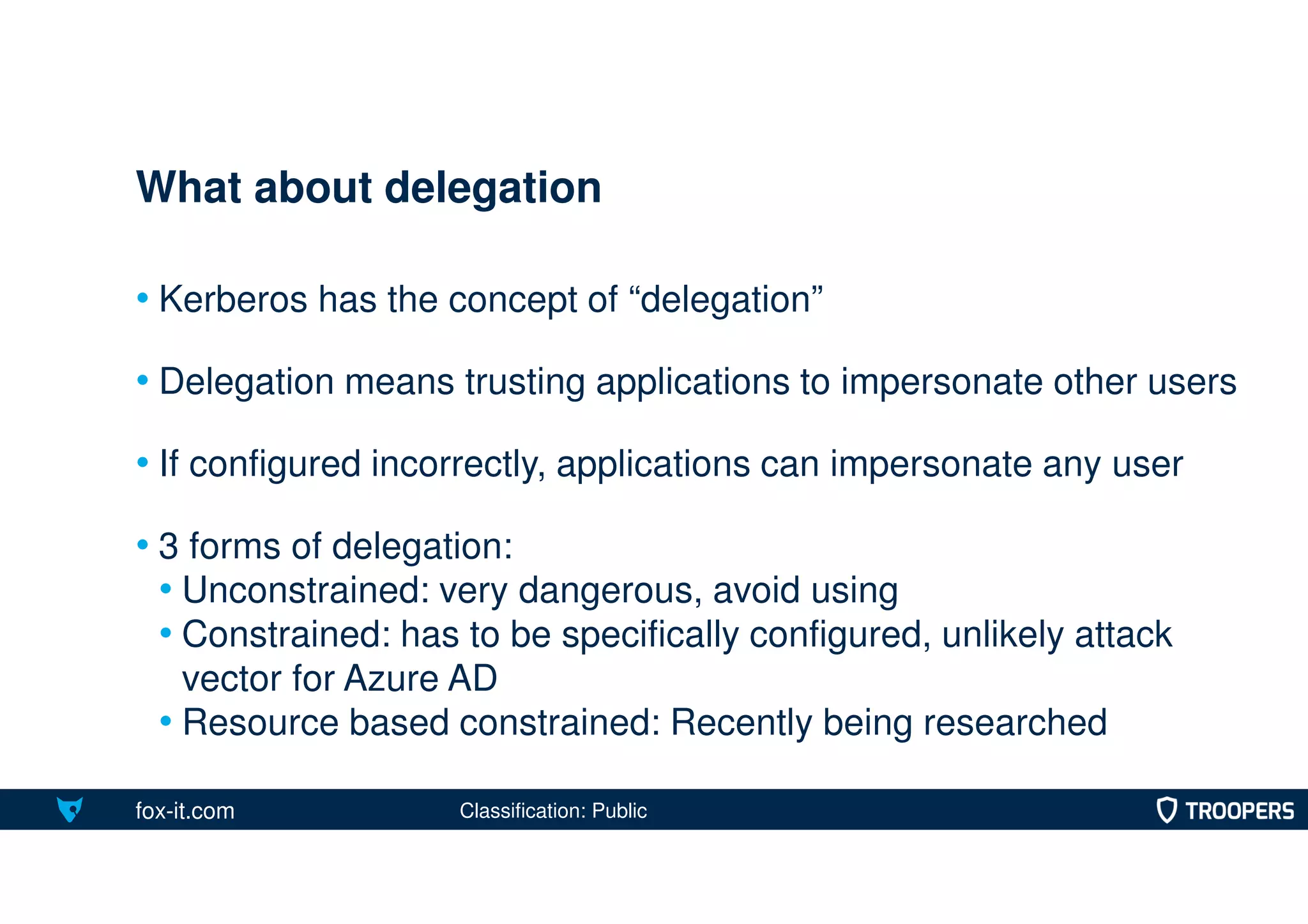 fox-it.com
• Kerberos has the concept of “delegation”
• Delegation means trusting applications to impersonate other users
• If configured incorrectly, applications can impersonate any user
• 3 forms of delegation:
• Unconstrained: very dangerous, avoid using
• Constrained: has to be specifically configured, unlikely attack
vector for Azure AD
• Resource based constrained: Recently being researched
What about delegation
Classification: Public
 