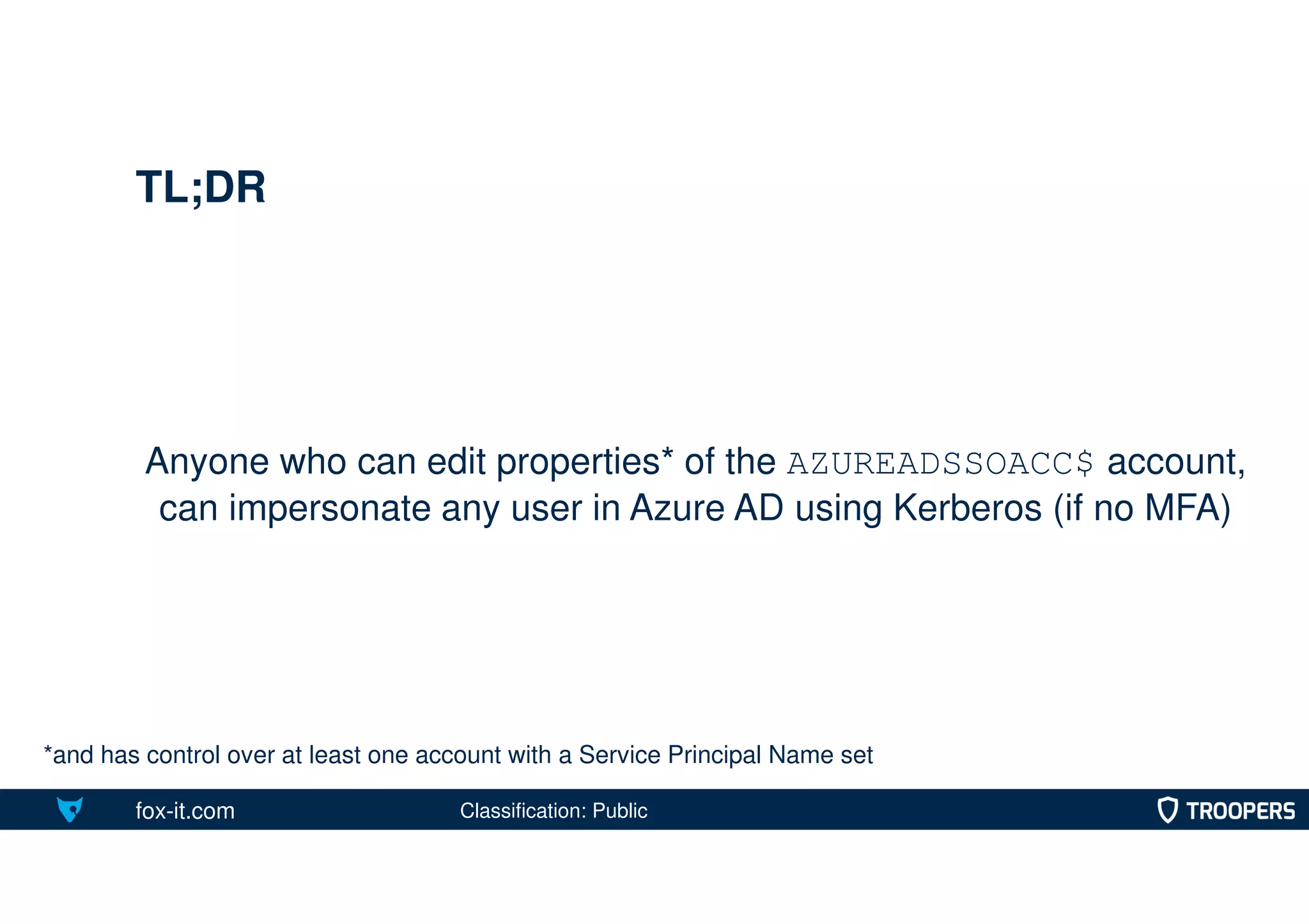 fox-it.com
Anyone who can edit properties* of the AZUREADSSOACC$ account,
can impersonate any user in Azure AD using Kerberos (if no MFA)
TL;DR
*and has control over at least one account with a Service Principal Name set
Classification: Public
 