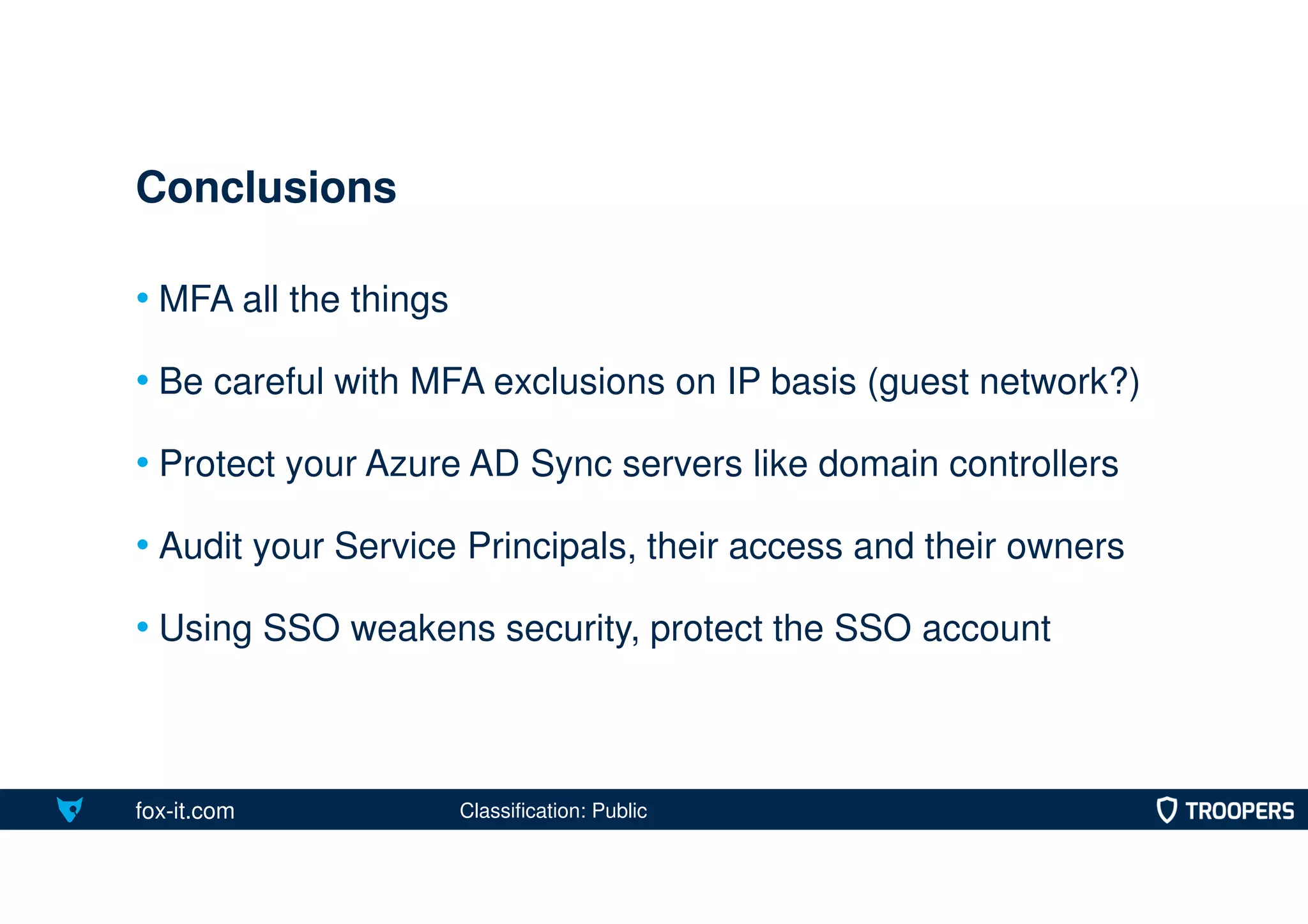 fox-it.com
• MFA all the things
• Be careful with MFA exclusions on IP basis (guest network?)
• Protect your Azure AD Sync servers like domain controllers
• Audit your Service Principals, their access and their owners
• Using SSO weakens security, protect the SSO account
Conclusions
Classification: Public
 