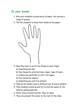 In your hands
1. Give your students a green piece of paper. You can use a
range of greens.
2. Tell the students to draw their hands on the paper
3. Now they have to write five things on each finger:
a) Something you like
b) Your favourite actor/actress, singer, type of music…
c) A place you would like to visit/ visit again.
d) Your favourite subject.
e) Something you can’t live without.
4. Take all the hands a give a different one to every student.
5. Then students stand up and try to find the owner of the
hand by asking questions.
6. After they’ve found him/her, they sit down.
7. They can present the owner to the rest of the class.
 