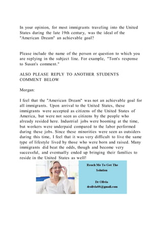 In your opinion, for most immigrants traveling into the United
States during the late 19th century, was the ideal of the
"American Dream" an achievable goal?
Please include the name of the person or question to which you
are replying in the subject line. For example, "Tom's response
to Susan's comment."
ALSO PLEASE REPLY TO ANOTHER STUDENTS
COMMENT BELOW
Morgan:
I feel that the "American Dream" was not an achievable goal for
all immigrants. Upon arrival to the United States, these
immigrants were accepted as citizens of the United States of
America, but were not seen as citizens by the people who
already resided here. Industrial jobs were booming at the time,
but workers were underpaid compared to the labor performed
during these jobs. Since these minorities were seen as outsiders
during this time, I feel that it was very difficult to live the same
type of lifestyle lived by those who were born and raised. Many
immigrants did beat the odds, though and become very
successful, and eventually ended up bringing their families to
reside in the United States as well!
 