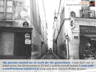 My parents wanted me to work for the government. I took some sort of initial survey, but did not pursue it. If I had, I could be retired! Instead, I went with a small business and loved it. Long story short, was laid off after 40 years. 
Jacinta P. 
Designer and Gallery Manager  