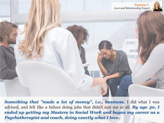 Something that "made a lot of money", i.e., business. I did what I was advised, and felt like a failure doing jobs that didn't suit me at all. By age 30, I ended up getting my Masters in Social Work and began my career as a Psychotherapist and coach, doing exactly what I love. 
Tamara J . 
Love and Relationship Expert  