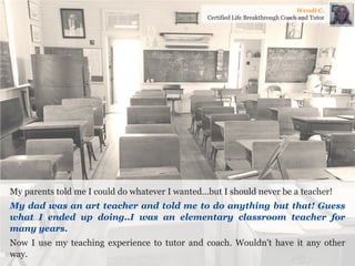 My parents told me I could do whatever I wanted...but I should never be a teacher! 
My dad was an art teacher and told me to do anything but that! Guess what I ended up doing..I was an elementary classroom teacher for many years. 
Now I use my teaching experience to tutor and coach. Wouldn't have it any other way. 
Wendi C. 
Certified Life Breakthrough Coach and Tutor  