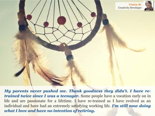 My parents never pushed me. Thank goodness they didn't. I have re- trained twice since I was a teenager. Some people have a vocation early on in life and are passionate for a lifetime. I have re-trained as I have evolved as an individual and have had an extremely satisfying working life. I'm still now doing what I love and have no intention of retiring. 
Vivien M. 
Creativity Developer  