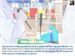 My parents really wanted me to be a physician like my grandfather. My father had started to be a doctor and switched over to business but wanted another doctor in the worst way. I ended up a medical technologist then Entrepeneur with my own company for 16 years. 
Cynthia S. 
Human Resources Director  