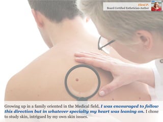 Growing up in a family oriented in the Medical field, I was encouraged to follow this direction but in whatever specialty my heart was leaning on. I chose to study skin, intrigued by my own skin issues. 
Eleni P. 
Board Certified Esthetician-Author  