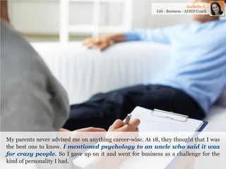 My parents never advised me on anything career-wise. At 18, they thought that I was the best one to know. I mentioned psychology to an uncle who said it was for crazy people. So I gave up on it and went for business as a challenge for the kind of personality I had. 
Isabelle F. 
Life - Business - ADHD Coach  