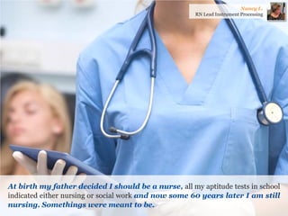 At birth my father decided I should be a nurse, all my aptitude tests in school indicated either nursing or social work and now some 60 years later I am still nursing. Somethings were meant to be. 
Nancy L. 
RN Lead Instrument Processing  